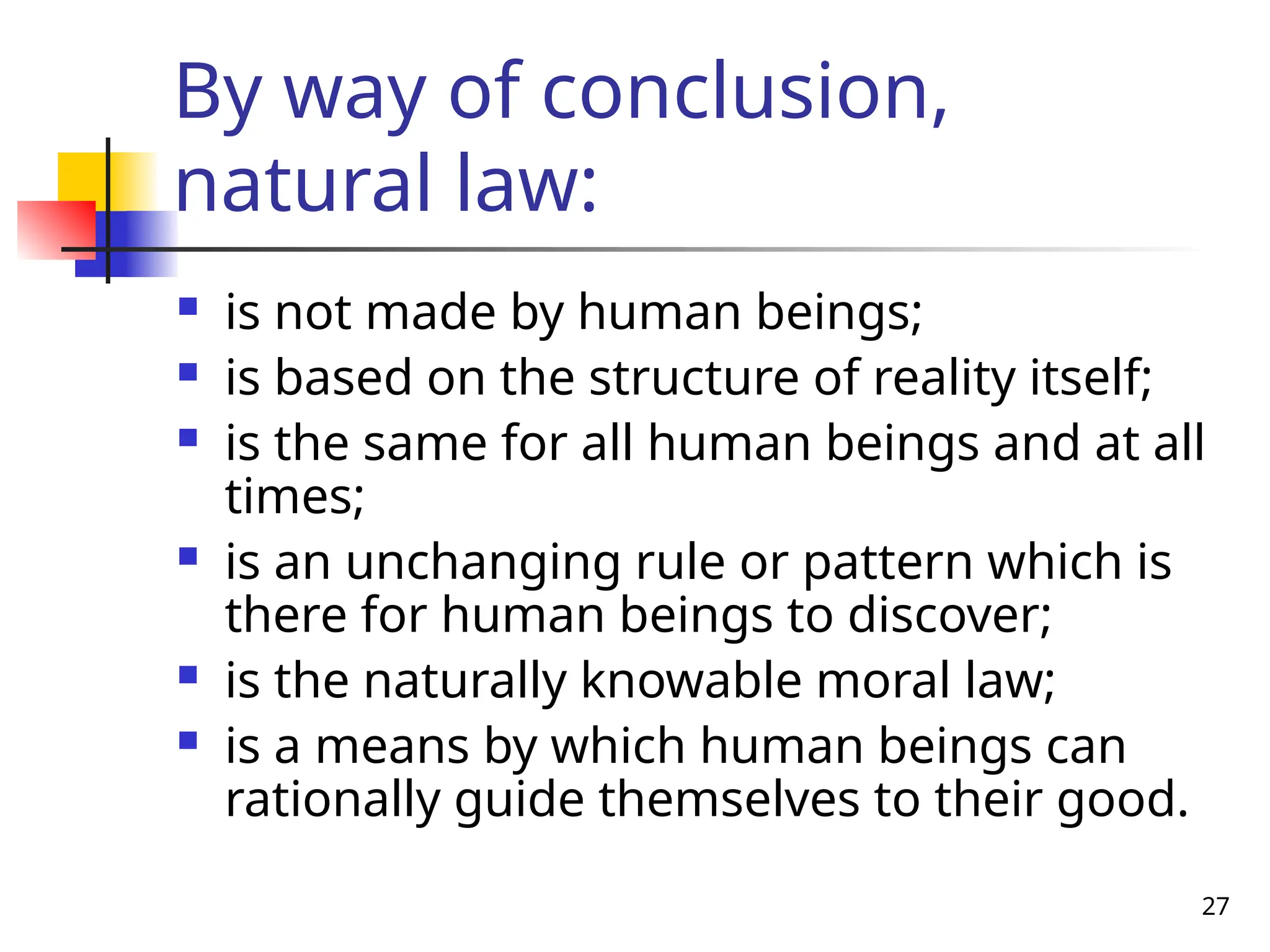 27
By way of conclusion,
natural law:
 is not made by human beings;
 is based on the structure of reality itself;
 is the same for all human beings and at all
times;
 is an unchanging rule or pattern which is
there for human beings to discover;
 is the naturally knowable moral law;
 is a means by which human beings can
rationally guide themselves to their good.
 