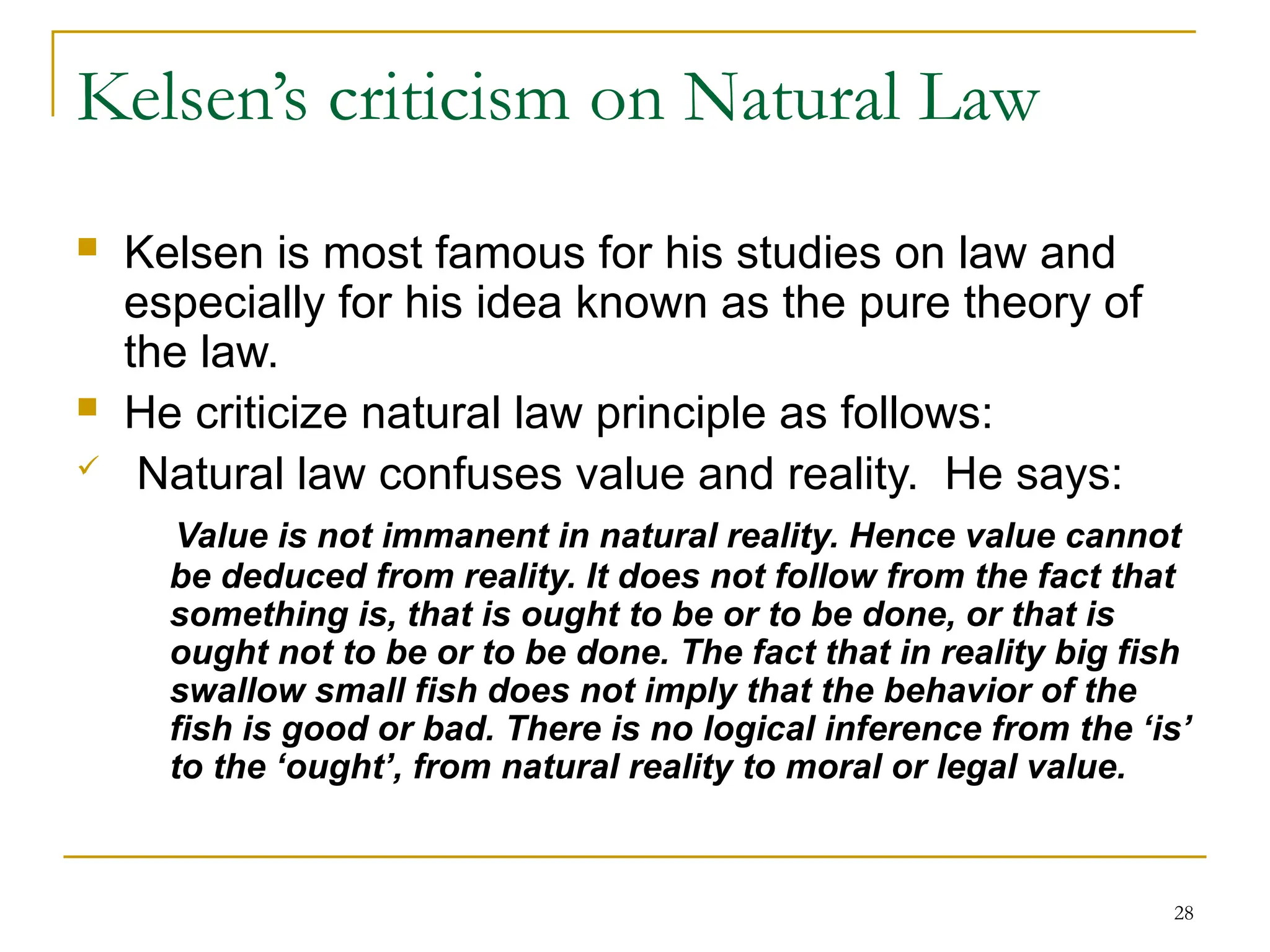 28
Kelsen’s criticism on Natural Law
 Kelsen is most famous for his studies on law and
especially for his idea known as the pure theory of
the law.
 He criticize natural law principle as follows:
 Natural law confuses value and reality. He says:
Value is not immanent in natural reality. Hence value cannot
be deduced from reality. It does not follow from the fact that
something is, that is ought to be or to be done, or that is
ought not to be or to be done. The fact that in reality big fish
swallow small fish does not imply that the behavior of the
fish is good or bad. There is no logical inference from the ‘is’
to the ‘ought’, from natural reality to moral or legal value.
 