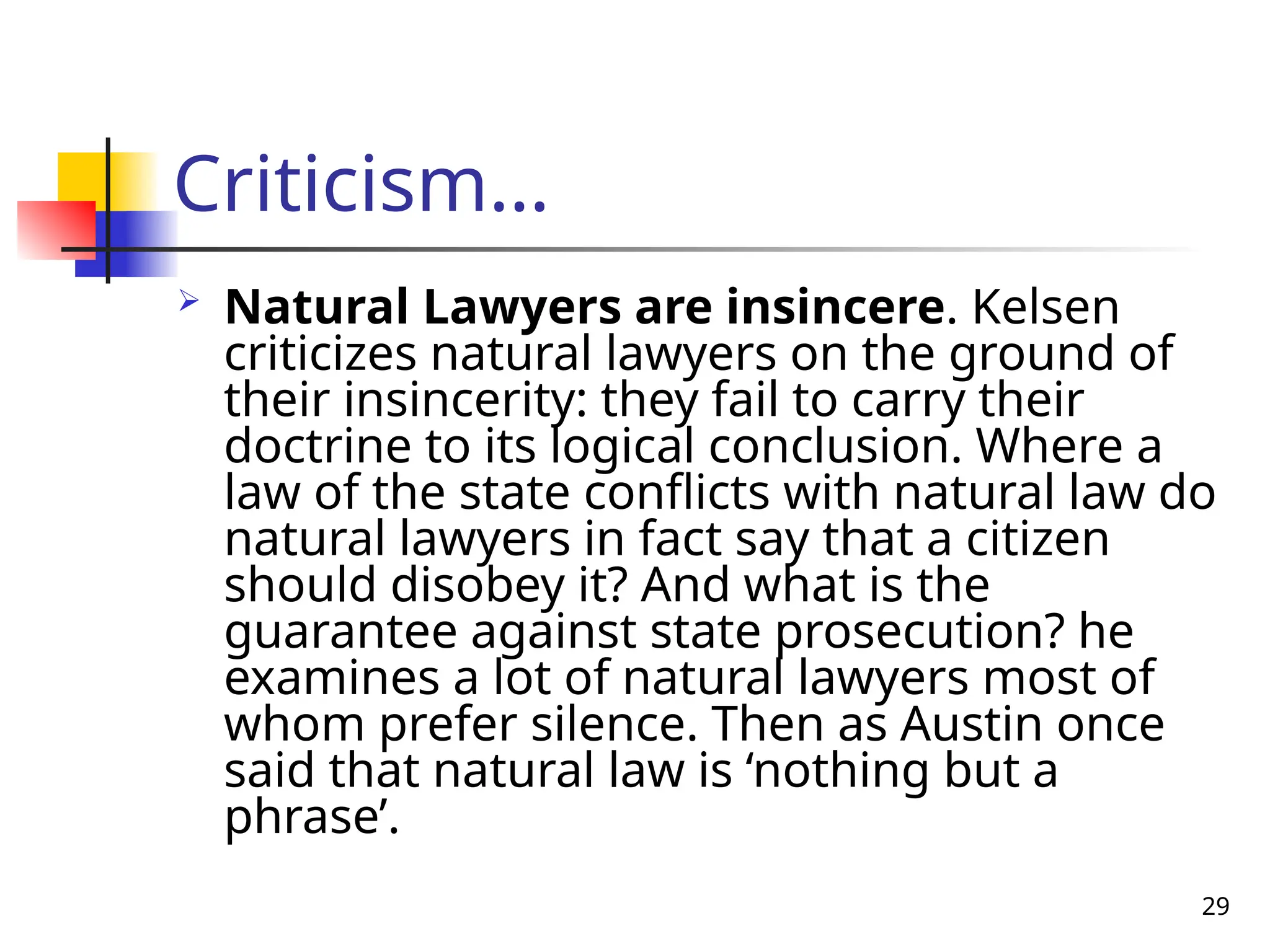 29
Criticism…
 Natural Lawyers are insincere. Kelsen
criticizes natural lawyers on the ground of
their insincerity: they fail to carry their
doctrine to its logical conclusion. Where a
law of the state conflicts with natural law do
natural lawyers in fact say that a citizen
should disobey it? And what is the
guarantee against state prosecution? he
examines a lot of natural lawyers most of
whom prefer silence. Then as Austin once
said that natural law is ‘nothing but a
phrase’.
 