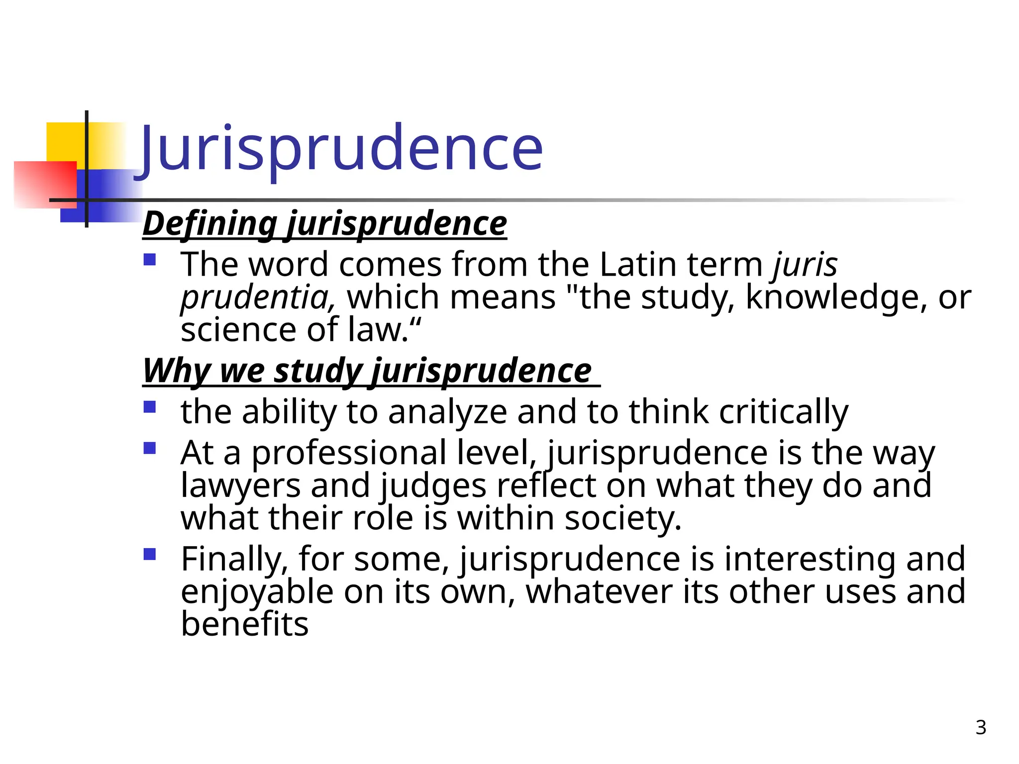 3
Jurisprudence
Defining jurisprudence
 The word comes from the Latin term juris
prudentia, which means "the study, knowledge, or
science of law.“
Why we study jurisprudence
 the ability to analyze and to think critically
 At a professional level, jurisprudence is the way
lawyers and judges reflect on what they do and
what their role is within society.
 Finally, for some, jurisprudence is interesting and
enjoyable on its own, whatever its other uses and
benefits
 