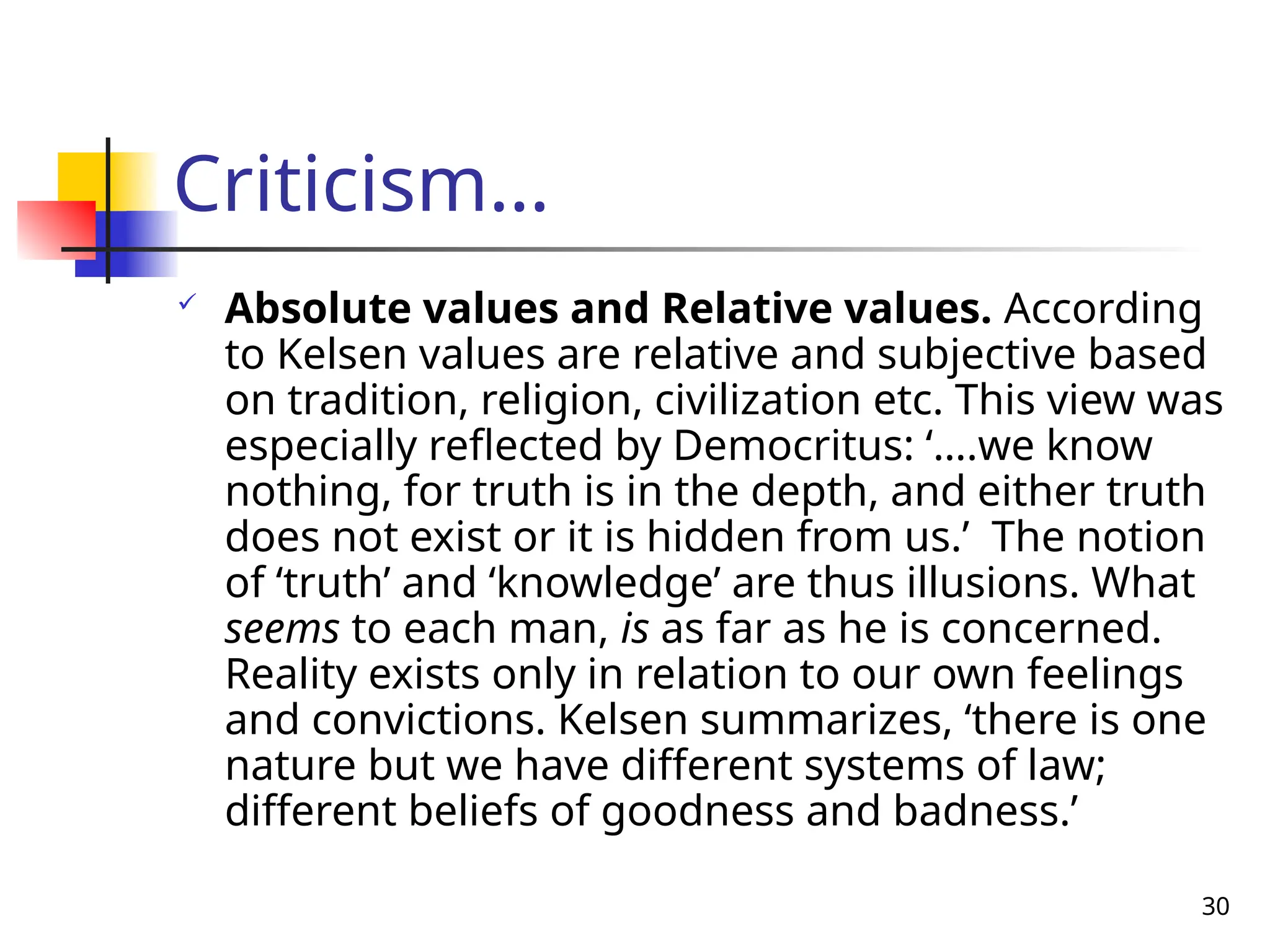 30
Criticism…
 Absolute values and Relative values. According
to Kelsen values are relative and subjective based
on tradition, religion, civilization etc. This view was
especially reflected by Democritus: ‘….we know
nothing, for truth is in the depth, and either truth
does not exist or it is hidden from us.’ The notion
of ‘truth’ and ‘knowledge’ are thus illusions. What
seems to each man, is as far as he is concerned.
Reality exists only in relation to our own feelings
and convictions. Kelsen summarizes, ‘there is one
nature but we have different systems of law;
different beliefs of goodness and badness.’
 