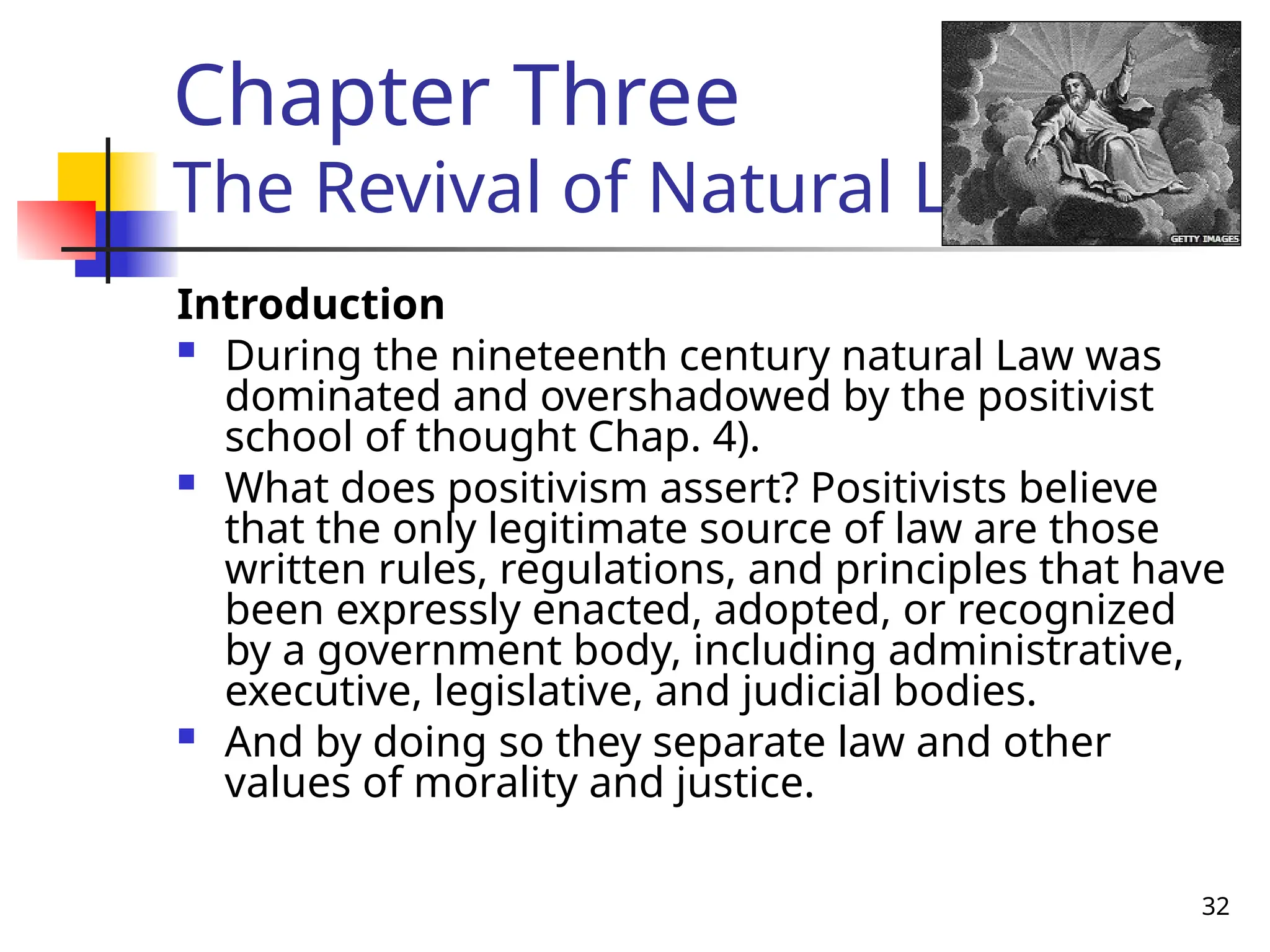 32
Chapter Three
The Revival of Natural Law
Introduction
 During the nineteenth century natural Law was
dominated and overshadowed by the positivist
school of thought Chap. 4).
 What does positivism assert? Positivists believe
that the only legitimate source of law are those
written rules, regulations, and principles that have
been expressly enacted, adopted, or recognized
by a government body, including administrative,
executive, legislative, and judicial bodies.
 And by doing so they separate law and other
values of morality and justice.
 