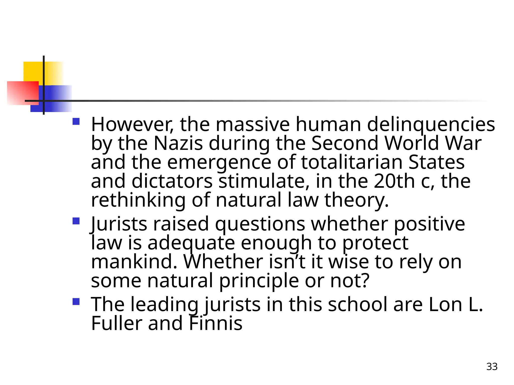 33
 However, the massive human delinquencies
by the Nazis during the Second World War
and the emergence of totalitarian States
and dictators stimulate, in the 20th c, the
rethinking of natural law theory.
 Jurists raised questions whether positive
law is adequate enough to protect
mankind. Whether isn’t it wise to rely on
some natural principle or not?
 The leading jurists in this school are Lon L.
Fuller and Finnis
 