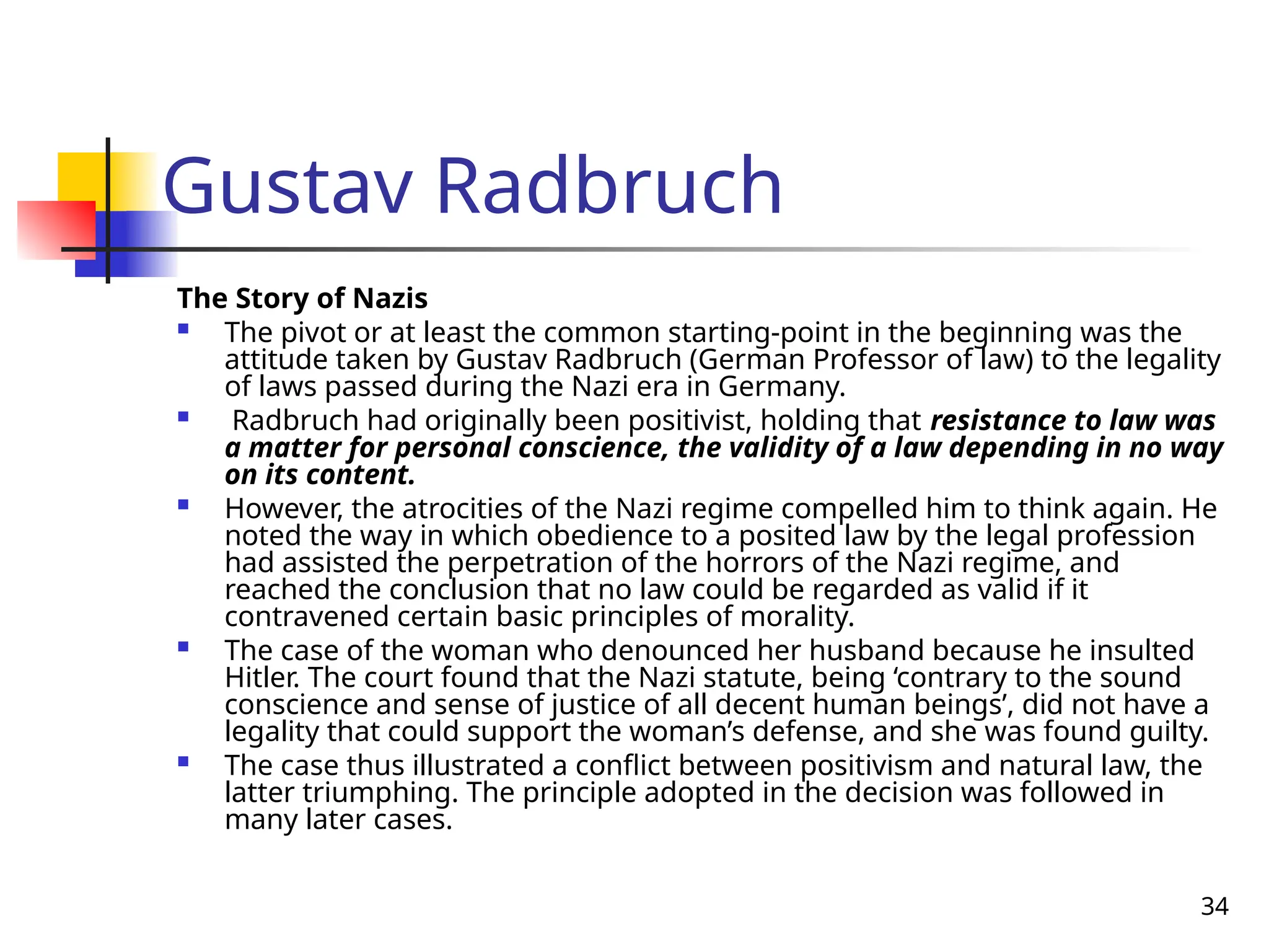 34
Gustav Radbruch
The Story of Nazis
 The pivot or at least the common starting-point in the beginning was the
attitude taken by Gustav Radbruch (German Professor of law) to the legality
of laws passed during the Nazi era in Germany.
 Radbruch had originally been positivist, holding that resistance to law was
a matter for personal conscience, the validity of a law depending in no way
on its content.
 However, the atrocities of the Nazi regime compelled him to think again. He
noted the way in which obedience to a posited law by the legal profession
had assisted the perpetration of the horrors of the Nazi regime, and
reached the conclusion that no law could be regarded as valid if it
contravened certain basic principles of morality.
 The case of the woman who denounced her husband because he insulted
Hitler. The court found that the Nazi statute, being ‘contrary to the sound
conscience and sense of justice of all decent human beings’, did not have a
legality that could support the woman’s defense, and she was found guilty.
 The case thus illustrated a conflict between positivism and natural law, the
latter triumphing. The principle adopted in the decision was followed in
many later cases.
 