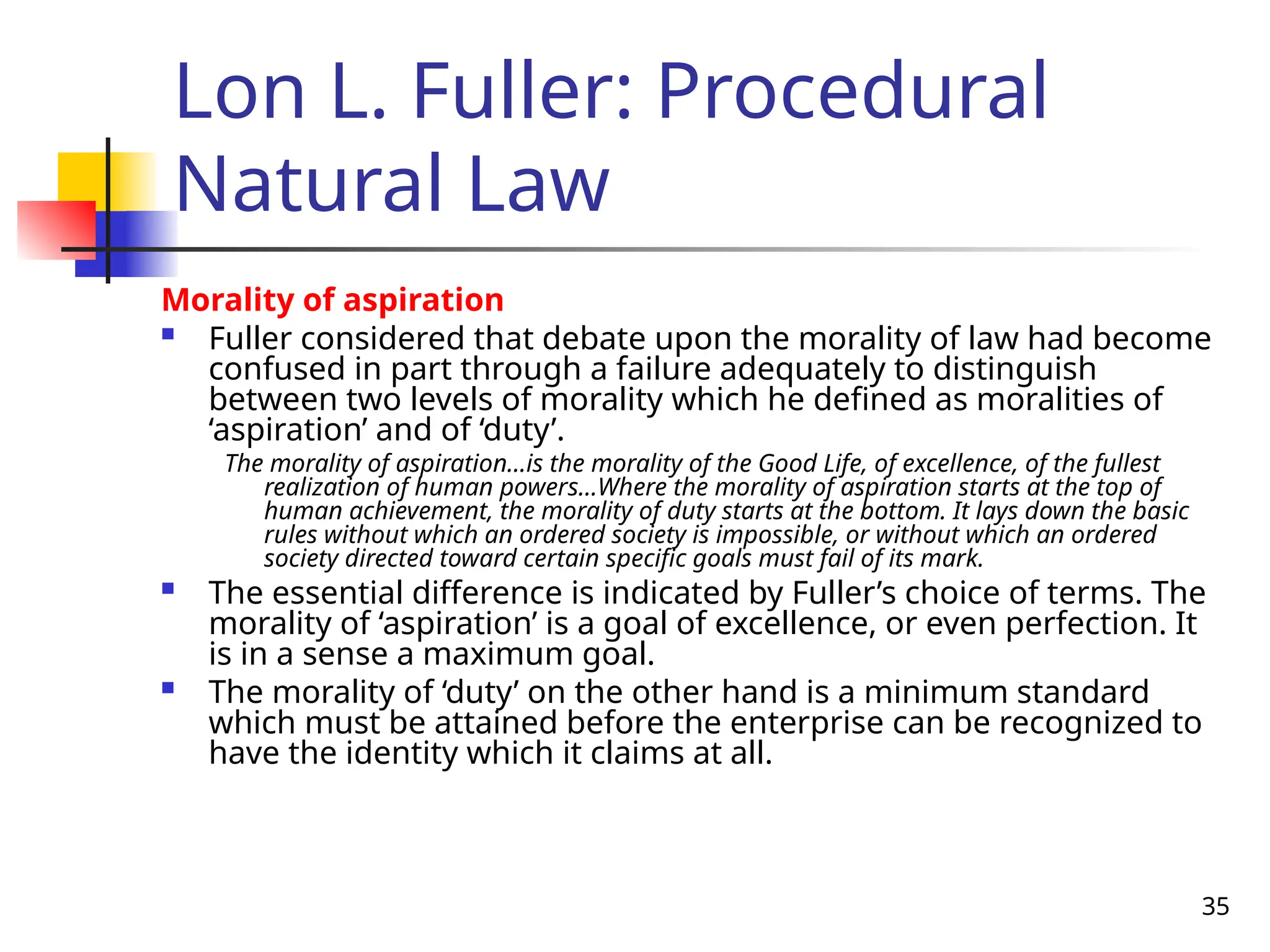 35
Lon L. Fuller: Procedural
Natural Law
Morality of aspiration
 Fuller considered that debate upon the morality of law had become
confused in part through a failure adequately to distinguish
between two levels of morality which he defined as moralities of
‘aspiration’ and of ‘duty’.
The morality of aspiration…is the morality of the Good Life, of excellence, of the fullest
realization of human powers…Where the morality of aspiration starts at the top of
human achievement, the morality of duty starts at the bottom. It lays down the basic
rules without which an ordered society is impossible, or without which an ordered
society directed toward certain specific goals must fail of its mark.
 The essential difference is indicated by Fuller’s choice of terms. The
morality of ‘aspiration’ is a goal of excellence, or even perfection. It
is in a sense a maximum goal.
 The morality of ‘duty’ on the other hand is a minimum standard
which must be attained before the enterprise can be recognized to
have the identity which it claims at all.
 