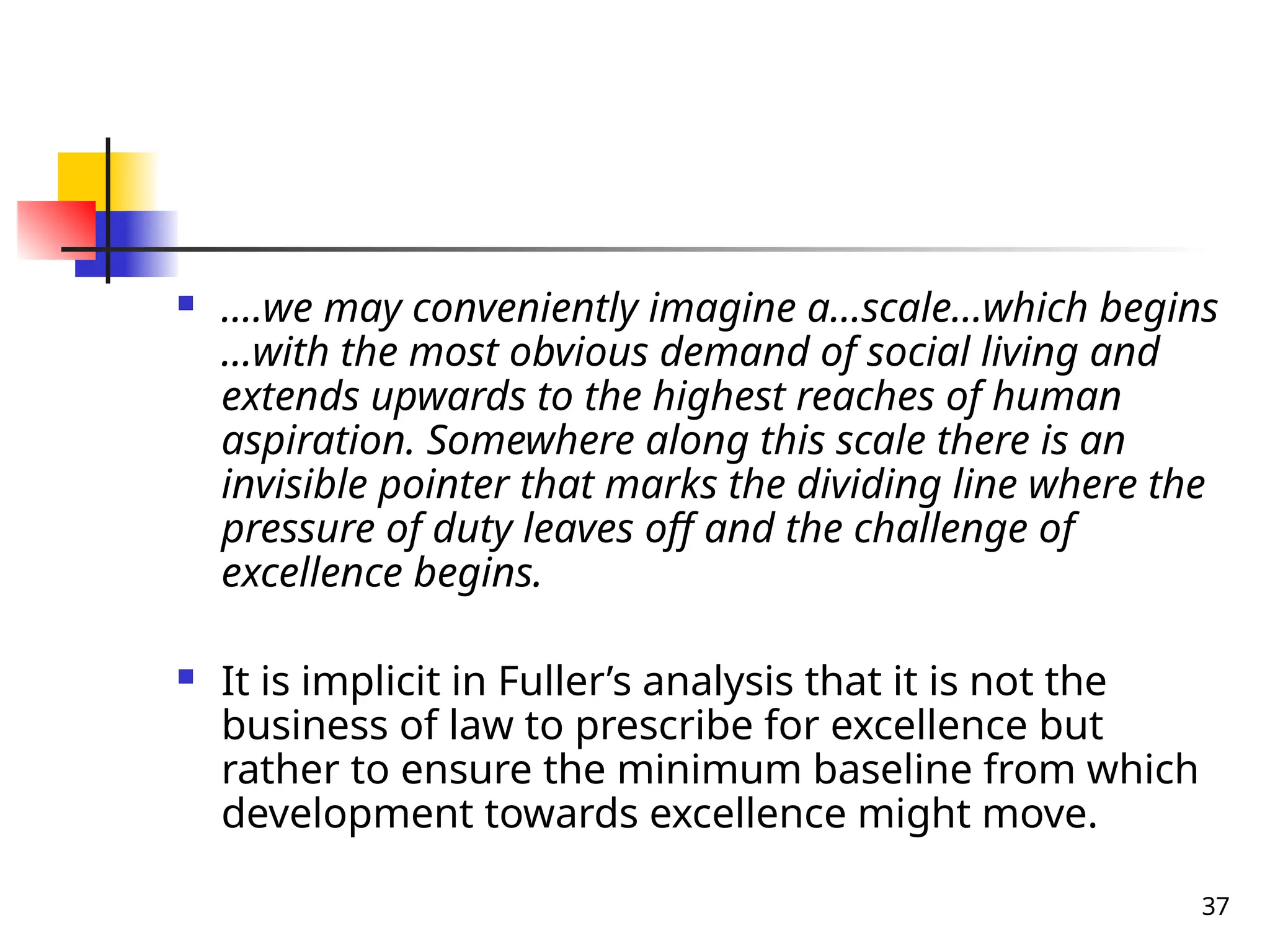 37
 ….we may conveniently imagine a…scale…which begins
…with the most obvious demand of social living and
extends upwards to the highest reaches of human
aspiration. Somewhere along this scale there is an
invisible pointer that marks the dividing line where the
pressure of duty leaves off and the challenge of
excellence begins.
 It is implicit in Fuller’s analysis that it is not the
business of law to prescribe for excellence but
rather to ensure the minimum baseline from which
development towards excellence might move.
 