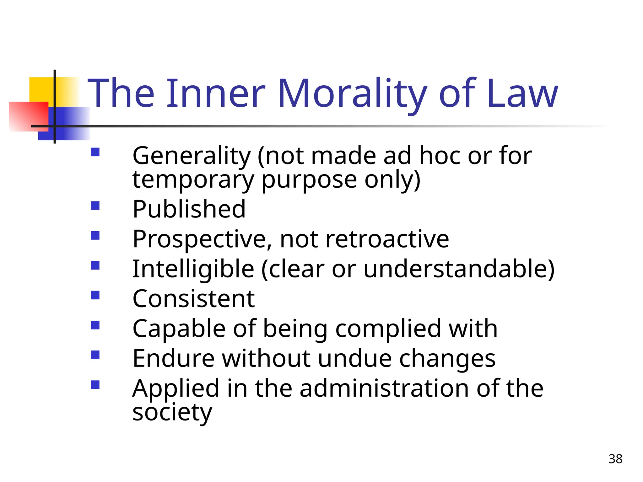 38
The Inner Morality of Law
 Generality (not made ad hoc or for
temporary purpose only)
 Published
 Prospective, not retroactive
 Intelligible (clear or understandable)
 Consistent
 Capable of being complied with
 Endure without undue changes
 Applied in the administration of the
society
 