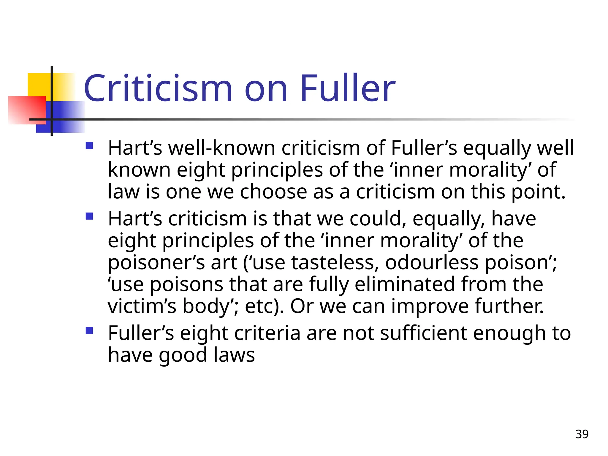 39
Criticism on Fuller
 Hart’s well-known criticism of Fuller’s equally well
known eight principles of the ‘inner morality’ of
law is one we choose as a criticism on this point.
 Hart’s criticism is that we could, equally, have
eight principles of the ‘inner morality’ of the
poisoner’s art (‘use tasteless, odourless poison’;
‘use poisons that are fully eliminated from the
victim’s body’; etc). Or we can improve further.
 Fuller’s eight criteria are not sufficient enough to
have good laws
 