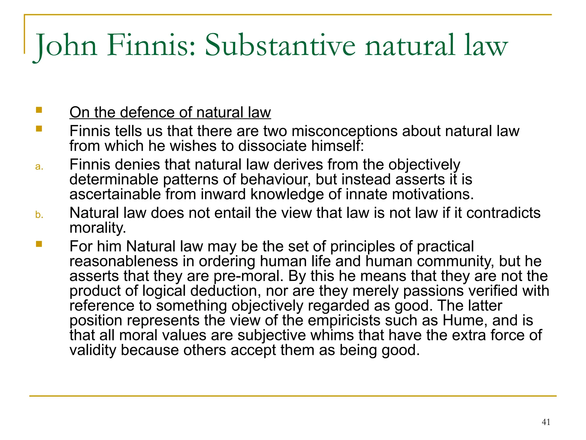 41
John Finnis: Substantive natural law
 On the defence of natural law
 Finnis tells us that there are two misconceptions about natural law
from which he wishes to dissociate himself:
a. Finnis denies that natural law derives from the objectively
determinable patterns of behaviour, but instead asserts it is
ascertainable from inward knowledge of innate motivations.
b. Natural law does not entail the view that law is not law if it contradicts
morality.
 For him Natural law may be the set of principles of practical
reasonableness in ordering human life and human community, but he
asserts that they are pre-moral. By this he means that they are not the
product of logical deduction, nor are they merely passions verified with
reference to something objectively regarded as good. The latter
position represents the view of the empiricists such as Hume, and is
that all moral values are subjective whims that have the extra force of
validity because others accept them as being good.
 