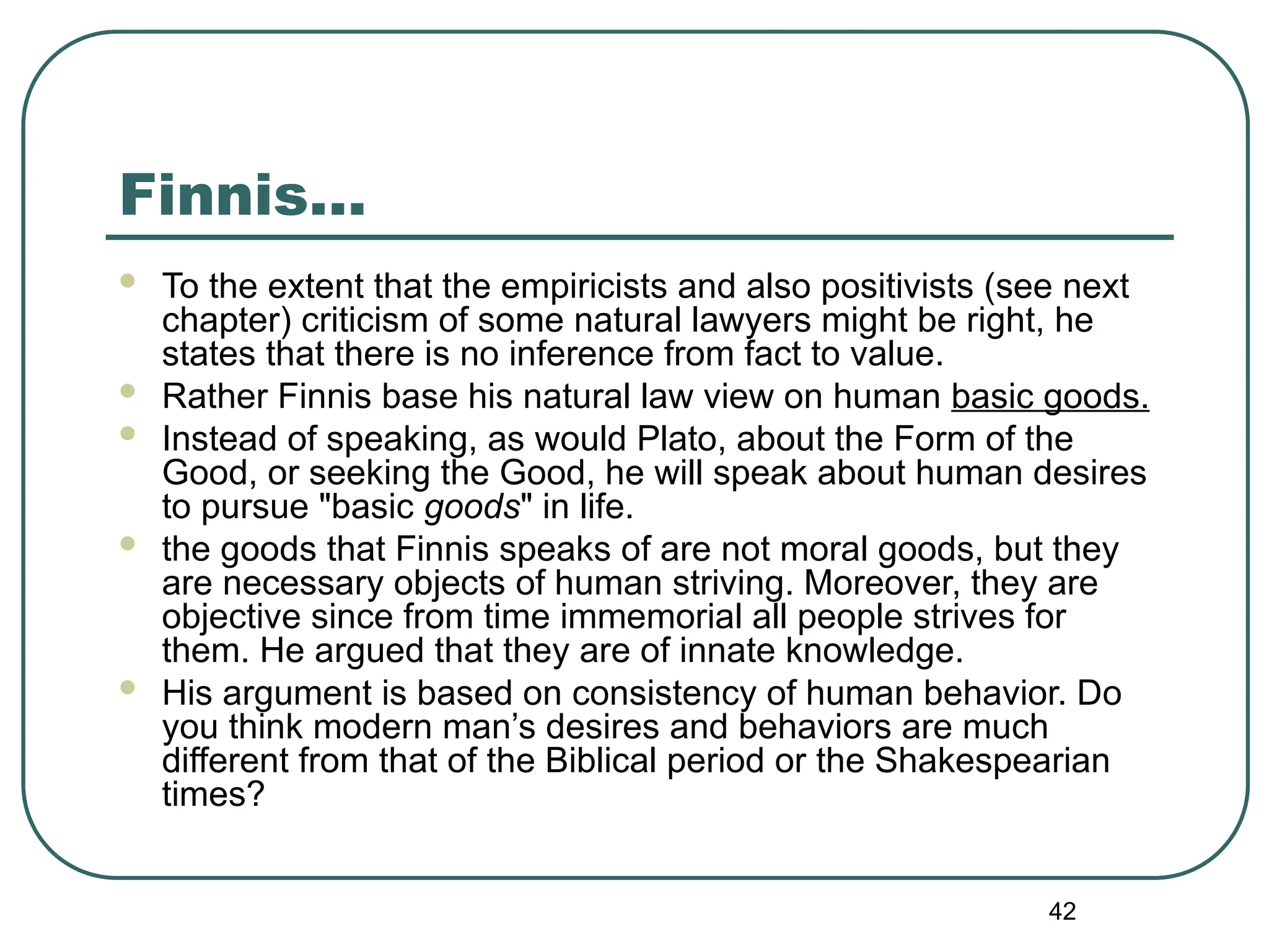 42
Finnis…
 To the extent that the empiricists and also positivists (see next
chapter) criticism of some natural lawyers might be right, he
states that there is no inference from fact to value.
 Rather Finnis base his natural law view on human basic goods.
 Instead of speaking, as would Plato, about the Form of the
Good, or seeking the Good, he will speak about human desires
to pursue "basic goods" in life.
 the goods that Finnis speaks of are not moral goods, but they
are necessary objects of human striving. Moreover, they are
objective since from time immemorial all people strives for
them. He argued that they are of innate knowledge.
 His argument is based on consistency of human behavior. Do
you think modern man’s desires and behaviors are much
different from that of the Biblical period or the Shakespearian
times?
 