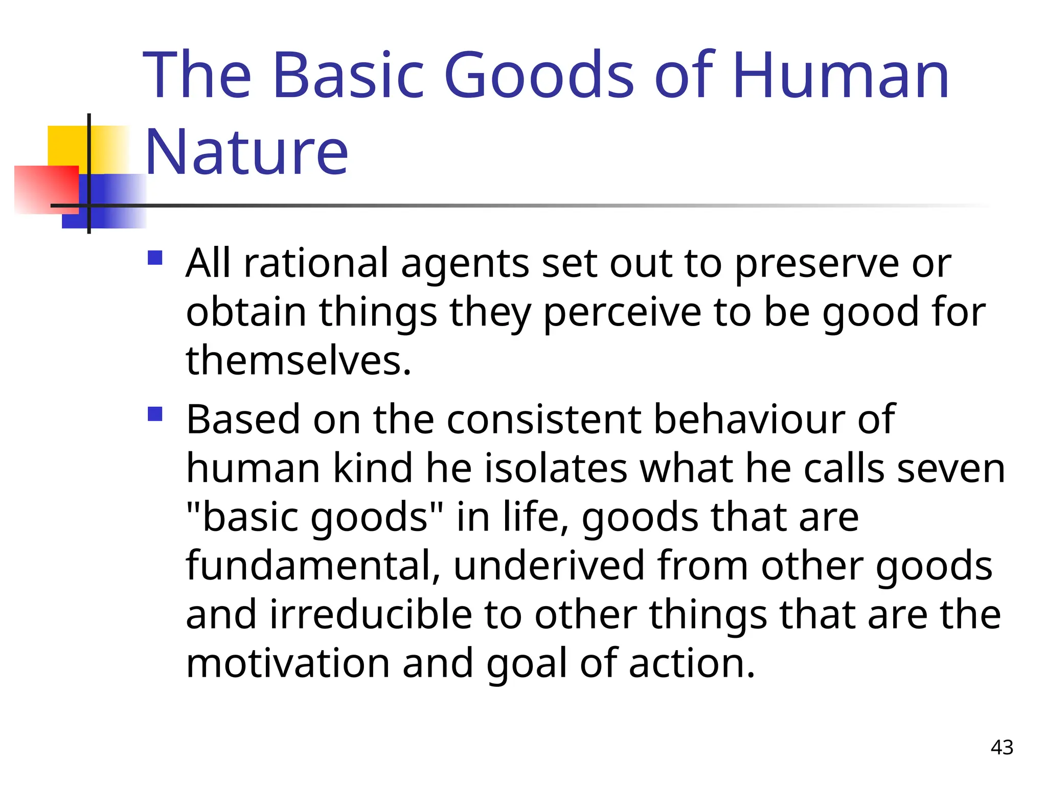 43
The Basic Goods of Human
Nature
 All rational agents set out to preserve or
obtain things they perceive to be good for
themselves.
 Based on the consistent behaviour of
human kind he isolates what he calls seven
"basic goods" in life, goods that are
fundamental, underived from other goods
and irreducible to other things that are the
motivation and goal of action.
 