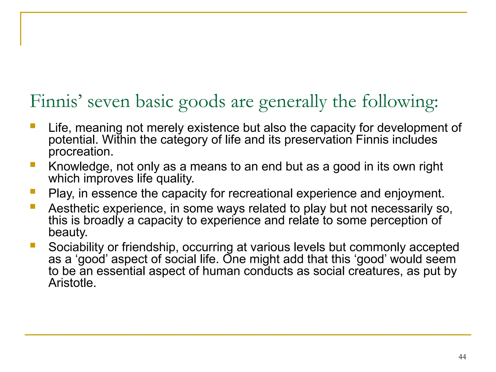44
Finnis’ seven basic goods are generally the following:
 Life, meaning not merely existence but also the capacity for development of
potential. Within the category of life and its preservation Finnis includes
procreation.
 Knowledge, not only as a means to an end but as a good in its own right
which improves life quality.
 Play, in essence the capacity for recreational experience and enjoyment.
 Aesthetic experience, in some ways related to play but not necessarily so,
this is broadly a capacity to experience and relate to some perception of
beauty.
 Sociability or friendship, occurring at various levels but commonly accepted
as a ‘good’ aspect of social life. One might add that this ‘good’ would seem
to be an essential aspect of human conducts as social creatures, as put by
Aristotle.
 