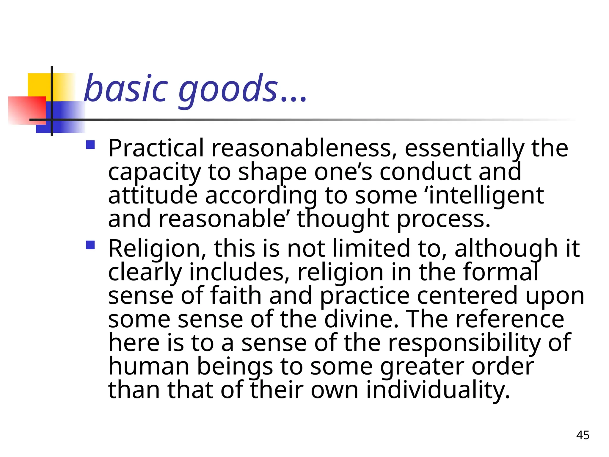 45
basic goods…
 Practical reasonableness, essentially the
capacity to shape one’s conduct and
attitude according to some ‘intelligent
and reasonable’ thought process.
 Religion, this is not limited to, although it
clearly includes, religion in the formal
sense of faith and practice centered upon
some sense of the divine. The reference
here is to a sense of the responsibility of
human beings to some greater order
than that of their own individuality.
 