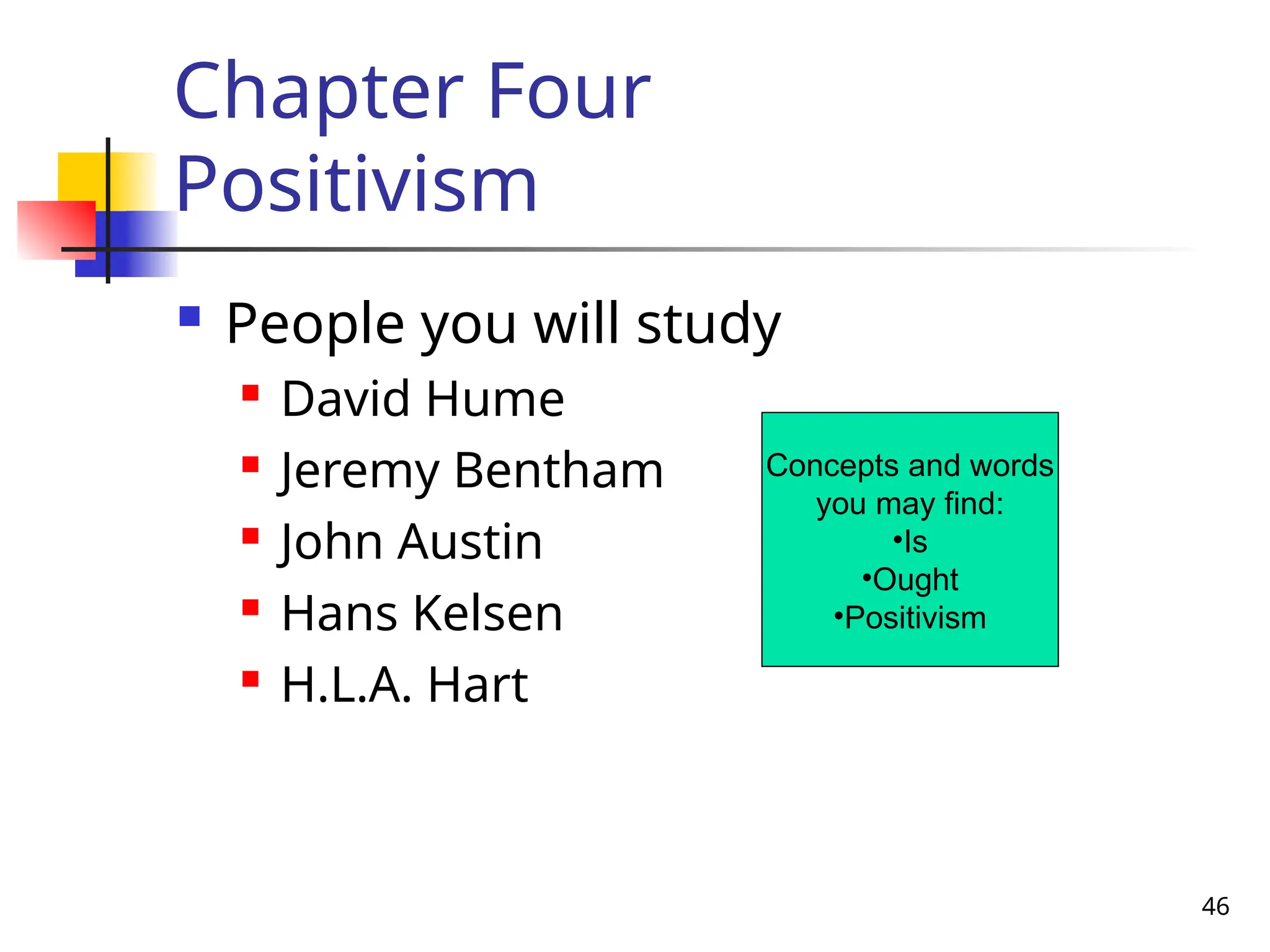 46
Chapter Four
Positivism
 People you will study
 David Hume
 Jeremy Bentham
 John Austin
 Hans Kelsen
 H.L.A. Hart
Concepts and words
you may find:
•Is
•Ought
•Positivism
 