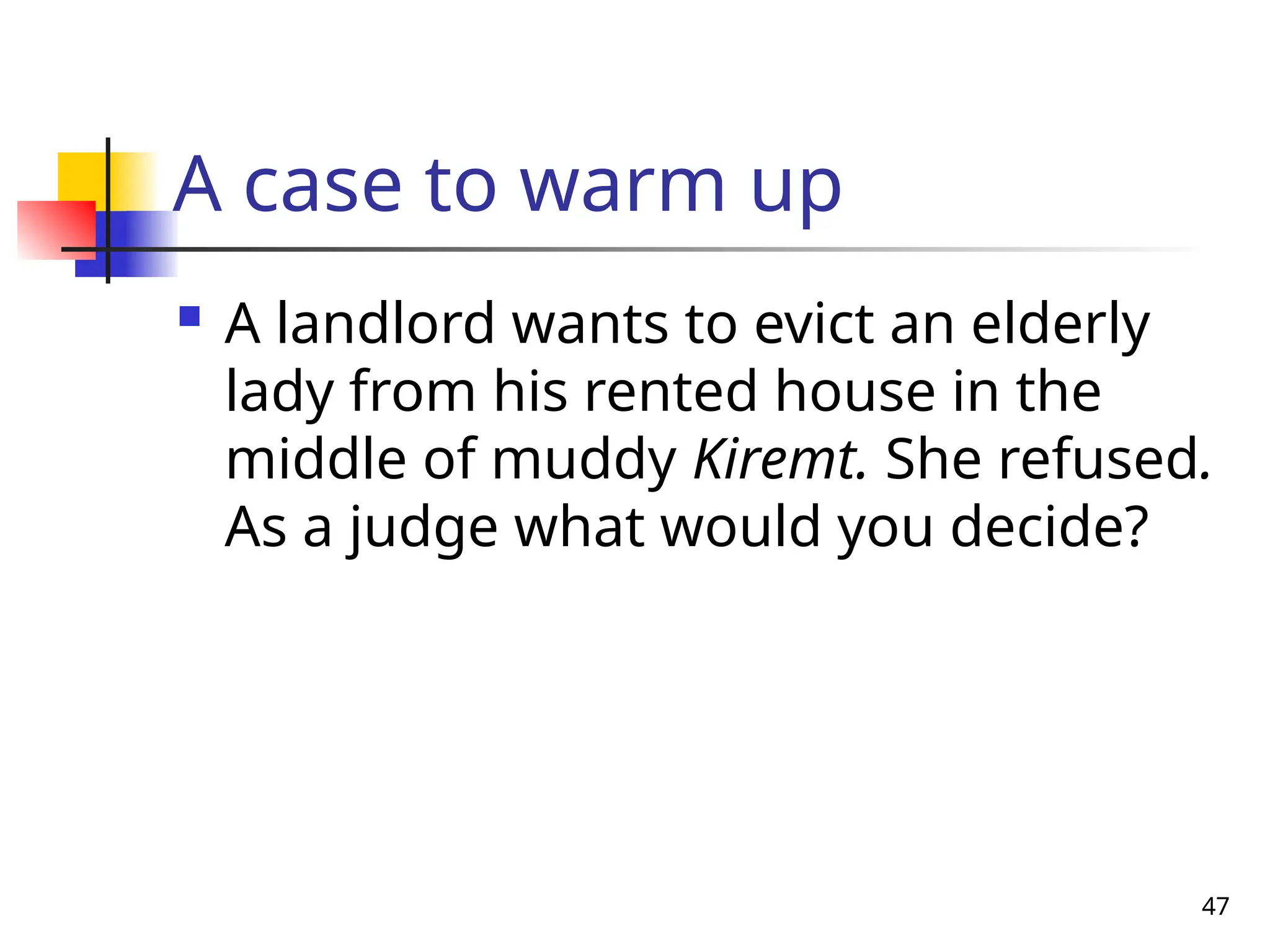 47
A case to warm up
 A landlord wants to evict an elderly
lady from his rented house in the
middle of muddy Kiremt. She refused.
As a judge what would you decide?
 
