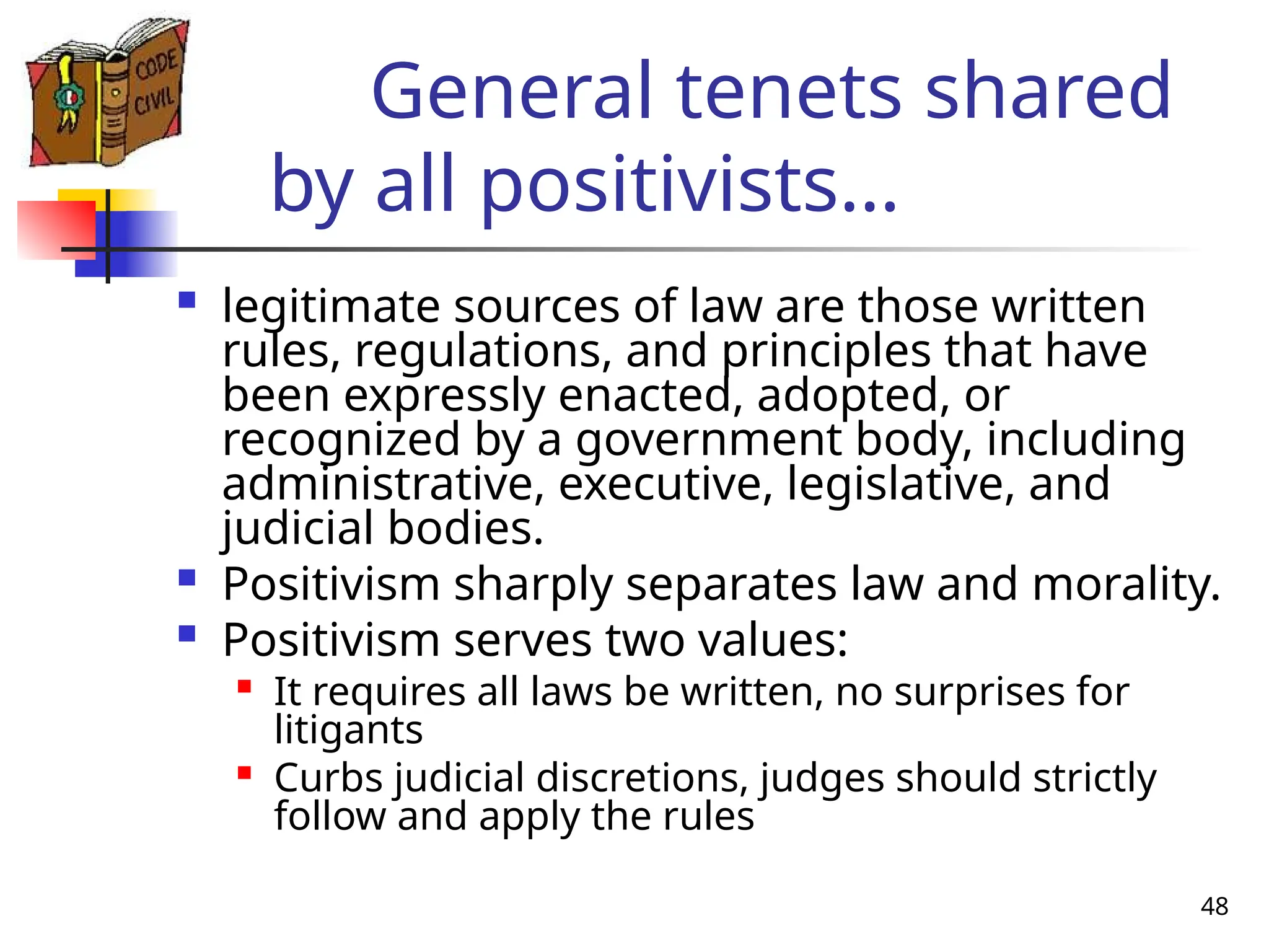 48
General tenets shared
by all positivists…
 legitimate sources of law are those written
rules, regulations, and principles that have
been expressly enacted, adopted, or
recognized by a government body, including
administrative, executive, legislative, and
judicial bodies.
 Positivism sharply separates law and morality.
 Positivism serves two values:

It requires all laws be written, no surprises for
litigants

Curbs judicial discretions, judges should strictly
follow and apply the rules
 