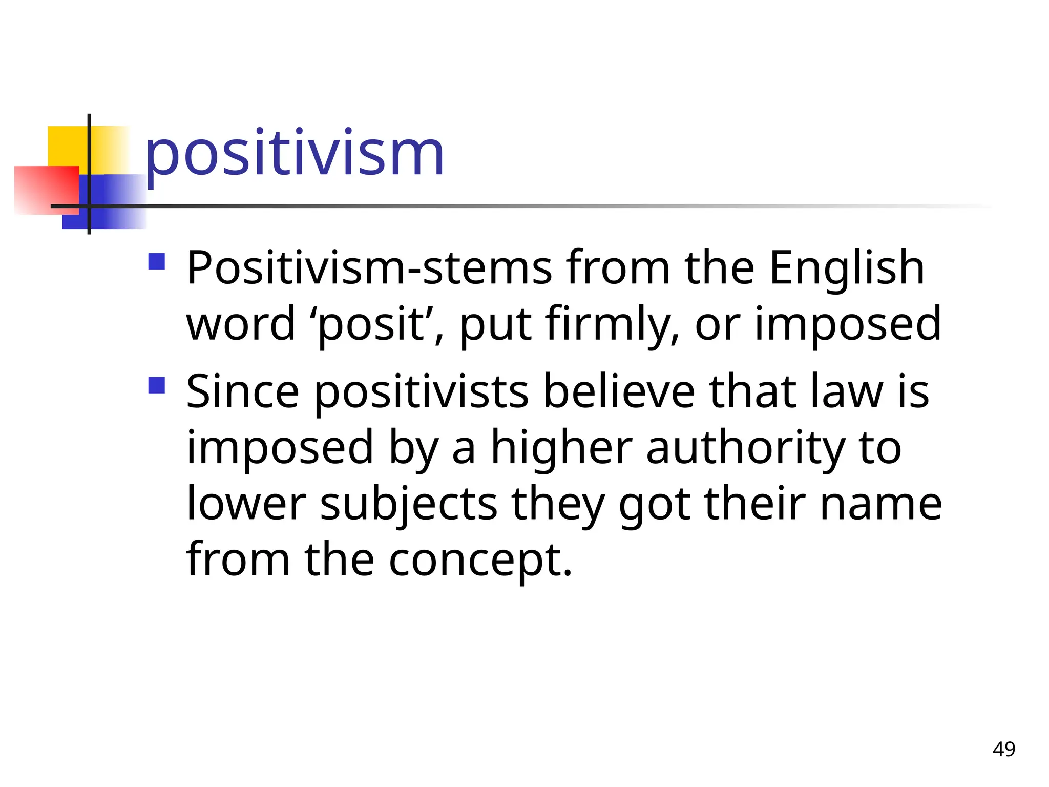 49
positivism
 Positivism-stems from the English
word ‘posit’, put firmly, or imposed
 Since positivists believe that law is
imposed by a higher authority to
lower subjects they got their name
from the concept.
 