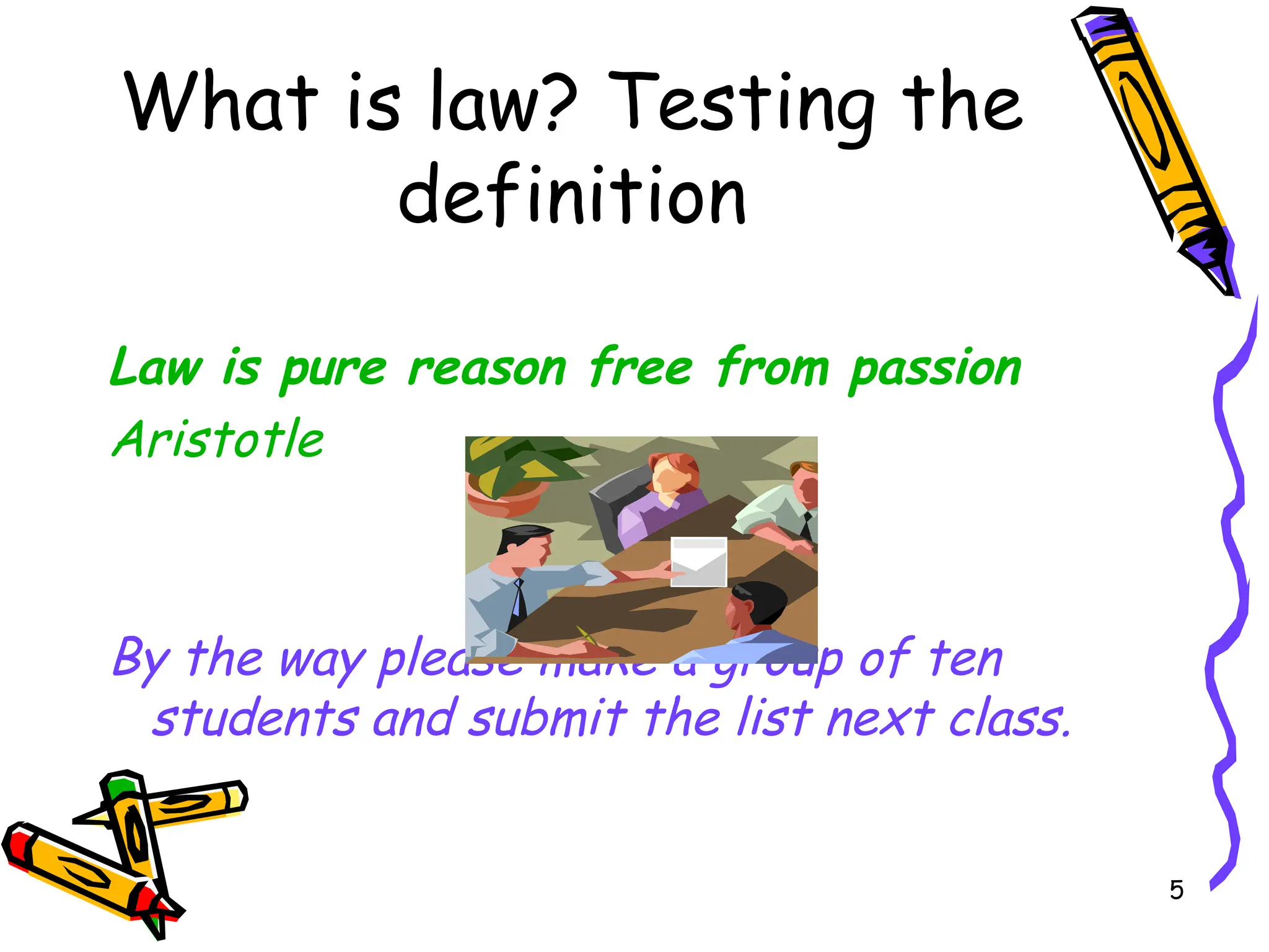 5
What is law? Testing the
definition
Law is pure reason free from passion
Aristotle
By the way please make a group of ten
students and submit the list next class.
 