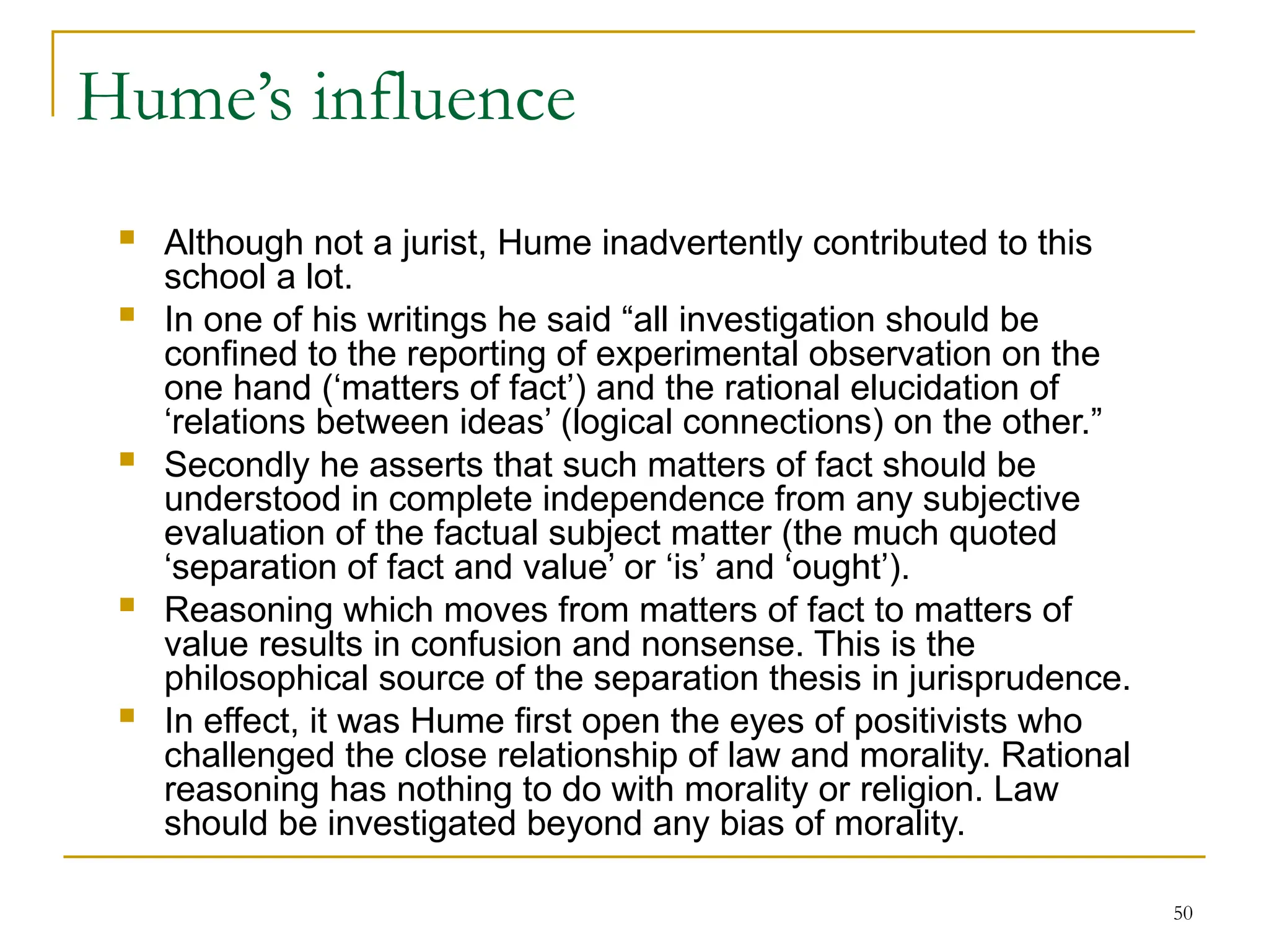 50
Hume’s influence
 Although not a jurist, Hume inadvertently contributed to this
school a lot.
 In one of his writings he said “all investigation should be
confined to the reporting of experimental observation on the
one hand (‘matters of fact’) and the rational elucidation of
‘relations between ideas’ (logical connections) on the other.”
 Secondly he asserts that such matters of fact should be
understood in complete independence from any subjective
evaluation of the factual subject matter (the much quoted
‘separation of fact and value’ or ‘is’ and ‘ought’).
 Reasoning which moves from matters of fact to matters of
value results in confusion and nonsense. This is the
philosophical source of the separation thesis in jurisprudence.
 In effect, it was Hume first open the eyes of positivists who
challenged the close relationship of law and morality. Rational
reasoning has nothing to do with morality or religion. Law
should be investigated beyond any bias of morality.
 