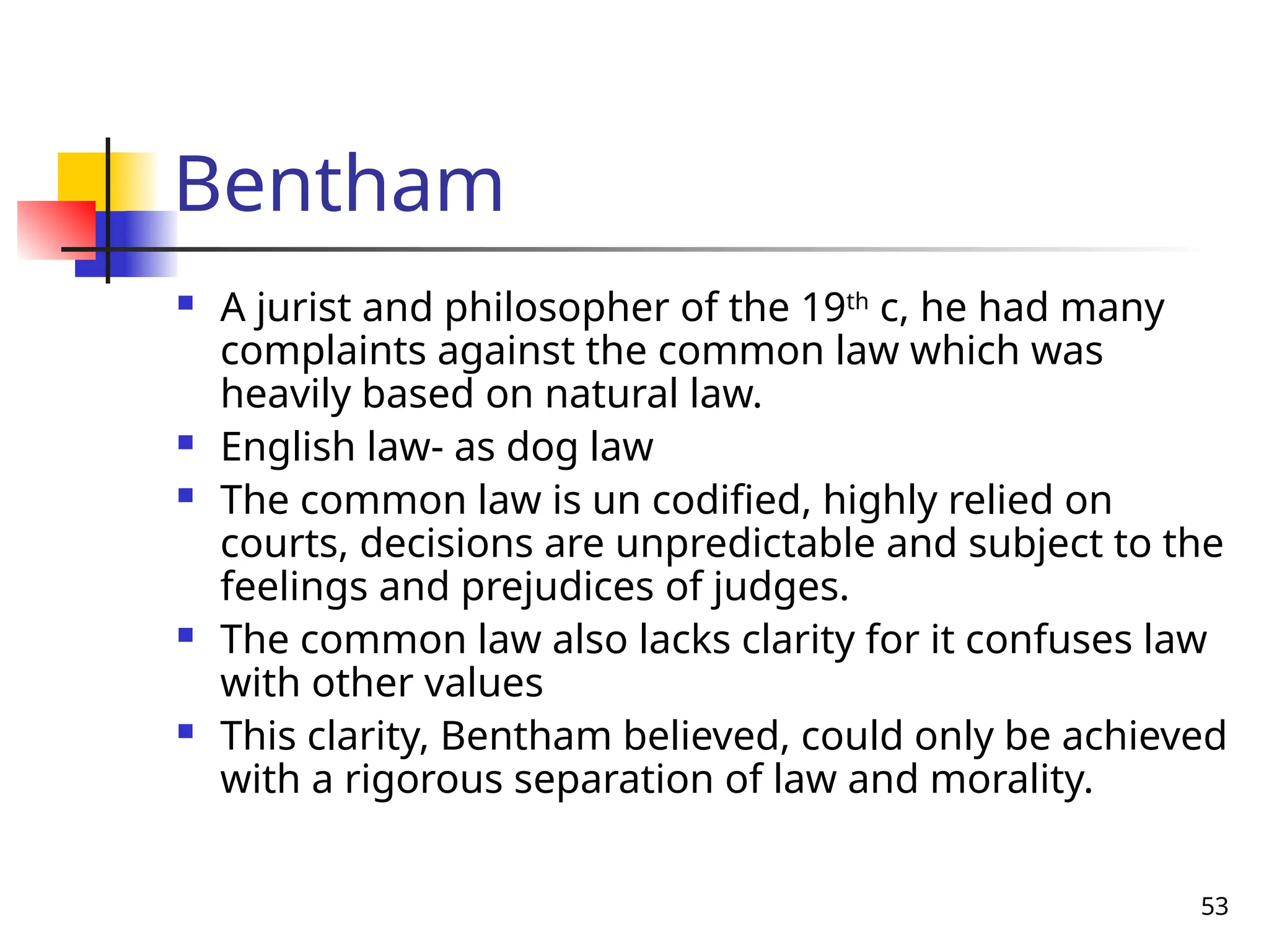 53
Bentham
 A jurist and philosopher of the 19th
c, he had many
complaints against the common law which was
heavily based on natural law.
 English law- as dog law
 The common law is un codified, highly relied on
courts, decisions are unpredictable and subject to the
feelings and prejudices of judges.
 The common law also lacks clarity for it confuses law
with other values
 This clarity, Bentham believed, could only be achieved
with a rigorous separation of law and morality.
 