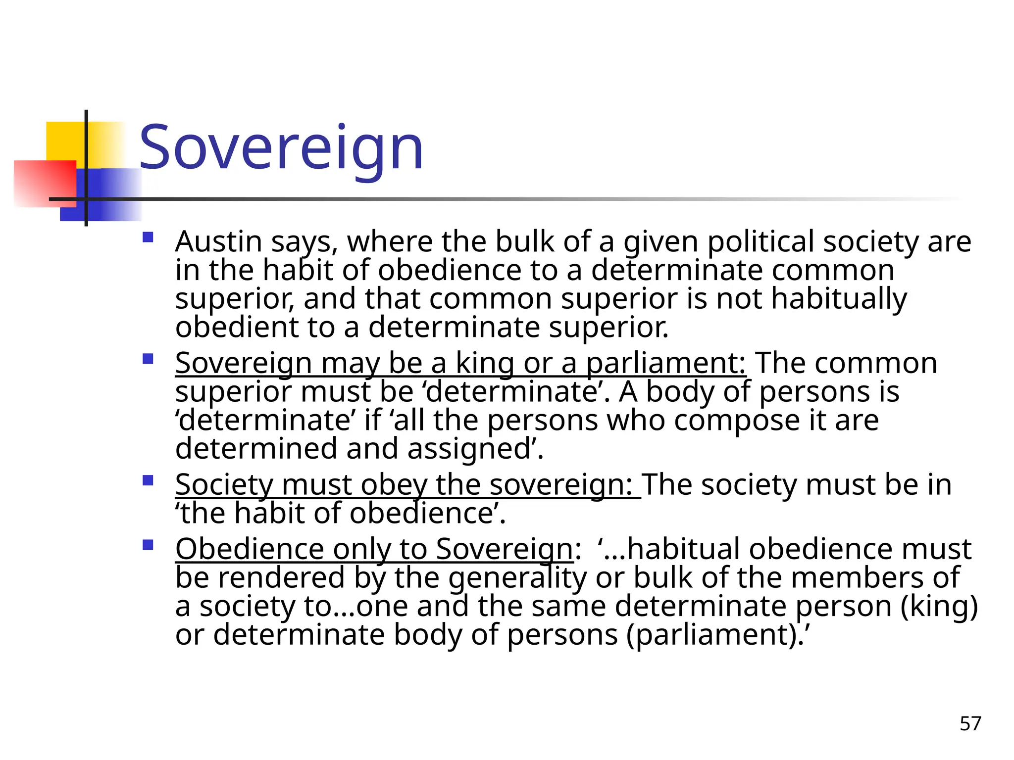 57
Sovereign
 Austin says, where the bulk of a given political society are
in the habit of obedience to a determinate common
superior, and that common superior is not habitually
obedient to a determinate superior.
 Sovereign may be a king or a parliament: The common
superior must be ‘determinate’. A body of persons is
‘determinate’ if ‘all the persons who compose it are
determined and assigned’.
 Society must obey the sovereign: The society must be in
‘the habit of obedience’.
 Obedience only to Sovereign: ‘…habitual obedience must
be rendered by the generality or bulk of the members of
a society to…one and the same determinate person (king)
or determinate body of persons (parliament).’
 