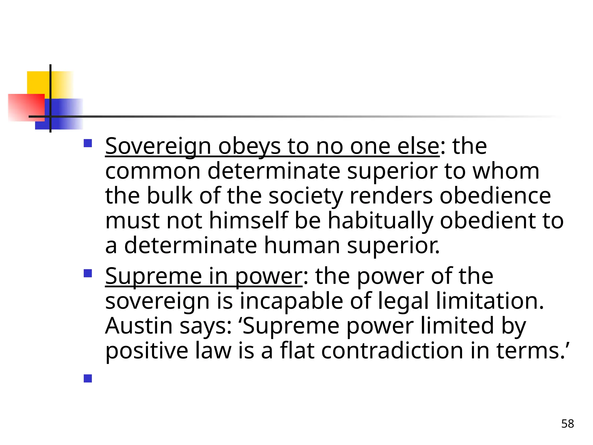 58
 Sovereign obeys to no one else: the
common determinate superior to whom
the bulk of the society renders obedience
must not himself be habitually obedient to
a determinate human superior.
 Supreme in power: the power of the
sovereign is incapable of legal limitation.
Austin says: ‘Supreme power limited by
positive law is a flat contradiction in terms.’

 
