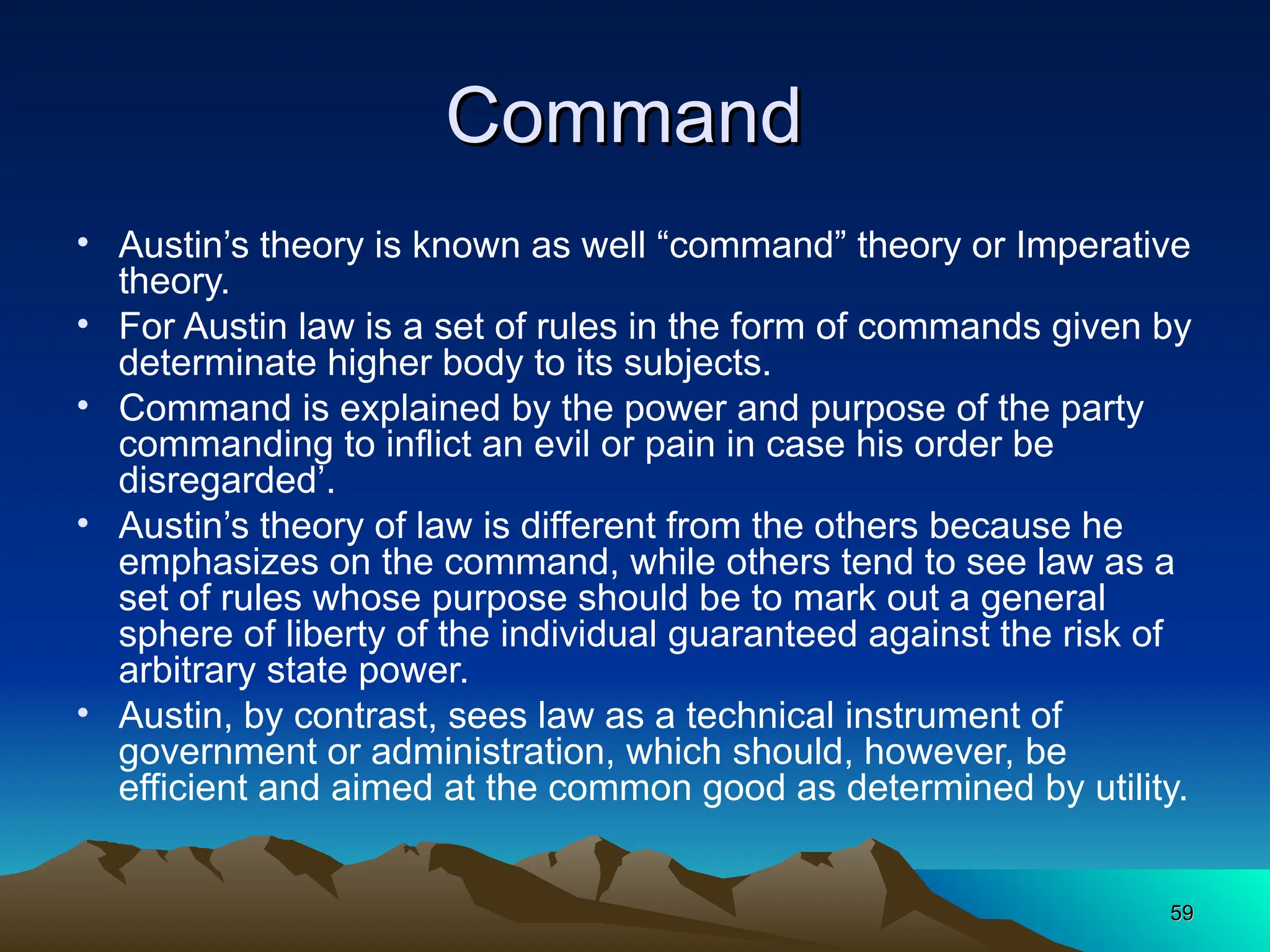 59
59
Command
Command
• Austin’s theory is known as well “command” theory or Imperative
theory.
• For Austin law is a set of rules in the form of commands given by
determinate higher body to its subjects.
• Command is explained by the power and purpose of the party
commanding to inflict an evil or pain in case his order be
disregarded’.
• Austin’s theory of law is different from the others because he
emphasizes on the command, while others tend to see law as a
set of rules whose purpose should be to mark out a general
sphere of liberty of the individual guaranteed against the risk of
arbitrary state power.
• Austin, by contrast, sees law as a technical instrument of
government or administration, which should, however, be
efficient and aimed at the common good as determined by utility.
 