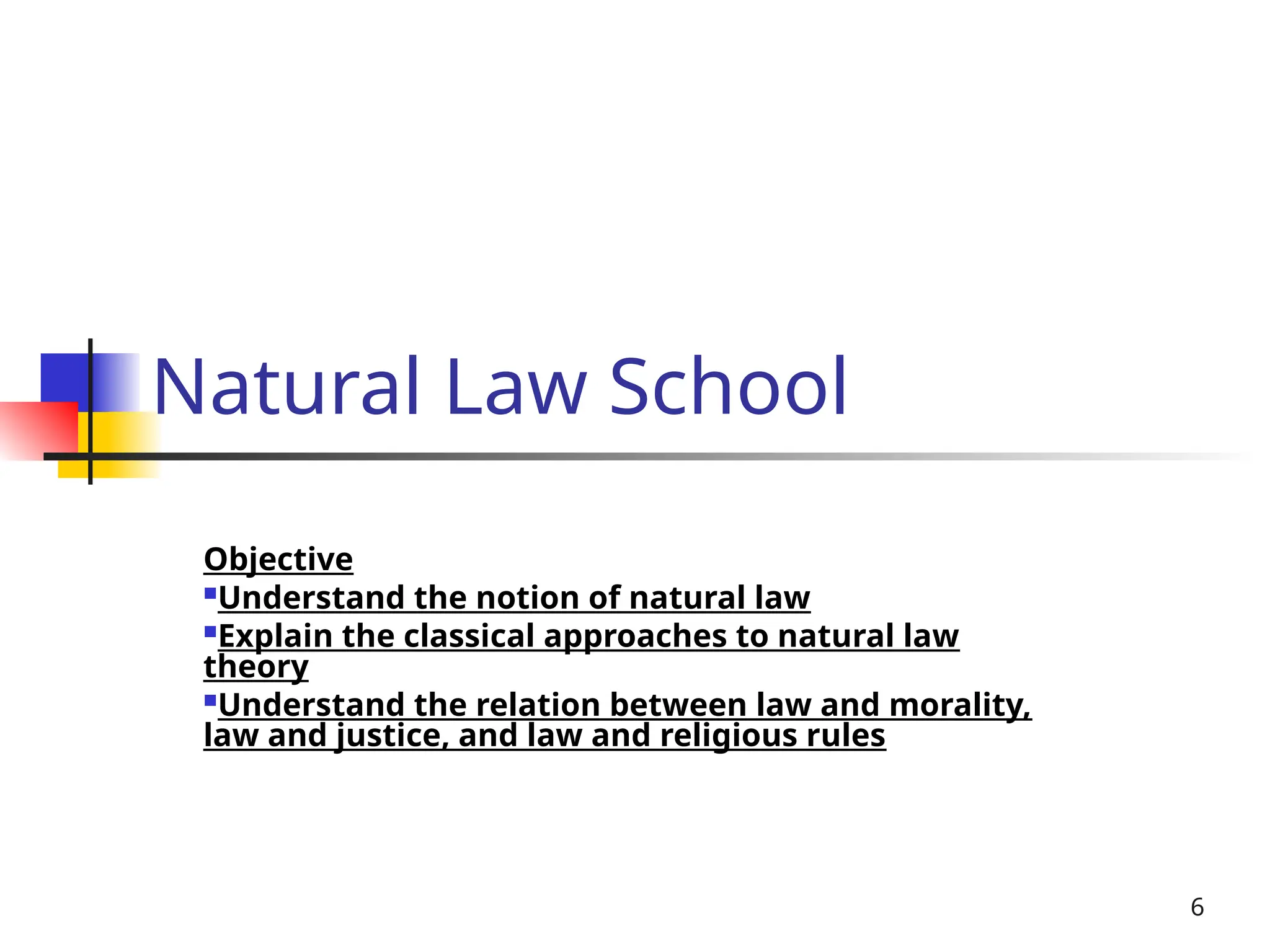 6
Natural Law School
Objective
Understand the notion of natural law
Explain the classical approaches to natural law
theory
Understand the relation between law and morality,
law and justice, and law and religious rules
 