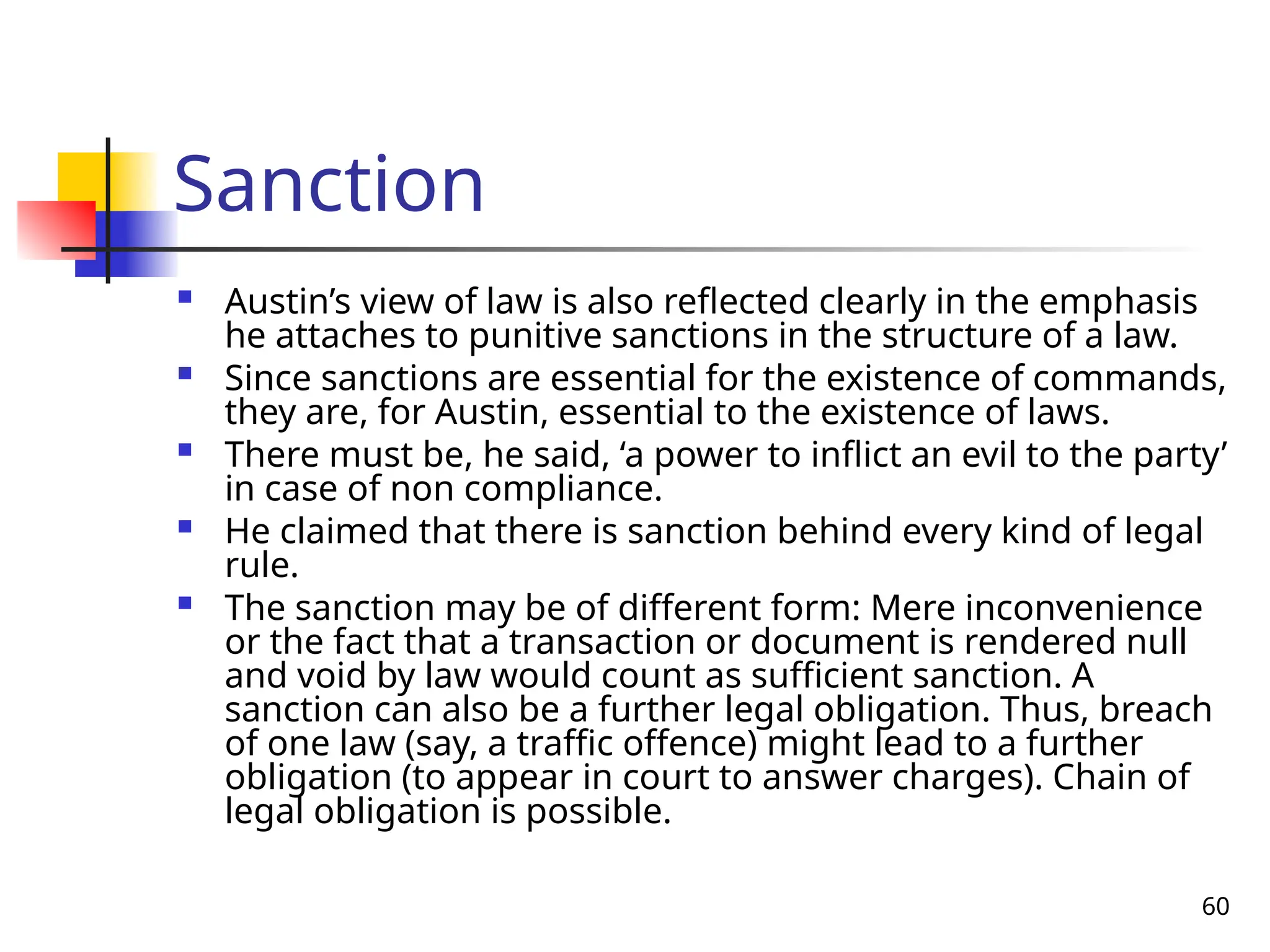 60
Sanction
 Austin’s view of law is also reflected clearly in the emphasis
he attaches to punitive sanctions in the structure of a law.
 Since sanctions are essential for the existence of commands,
they are, for Austin, essential to the existence of laws.
 There must be, he said, ‘a power to inflict an evil to the party’
in case of non compliance.
 He claimed that there is sanction behind every kind of legal
rule.
 The sanction may be of different form: Mere inconvenience
or the fact that a transaction or document is rendered null
and void by law would count as sufficient sanction. A
sanction can also be a further legal obligation. Thus, breach
of one law (say, a traffic offence) might lead to a further
obligation (to appear in court to answer charges). Chain of
legal obligation is possible.
 