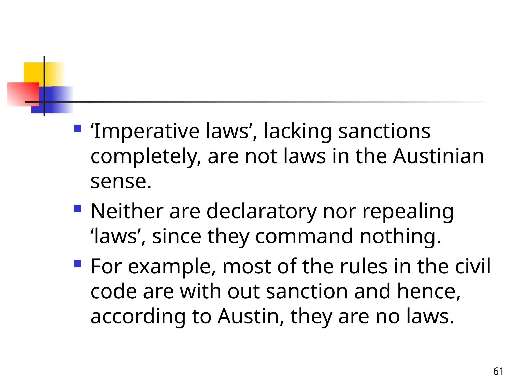 61
 ‘Imperative laws’, lacking sanctions
completely, are not laws in the Austinian
sense.
 Neither are declaratory nor repealing
‘laws’, since they command nothing.
 For example, most of the rules in the civil
code are with out sanction and hence,
according to Austin, they are no laws.
 