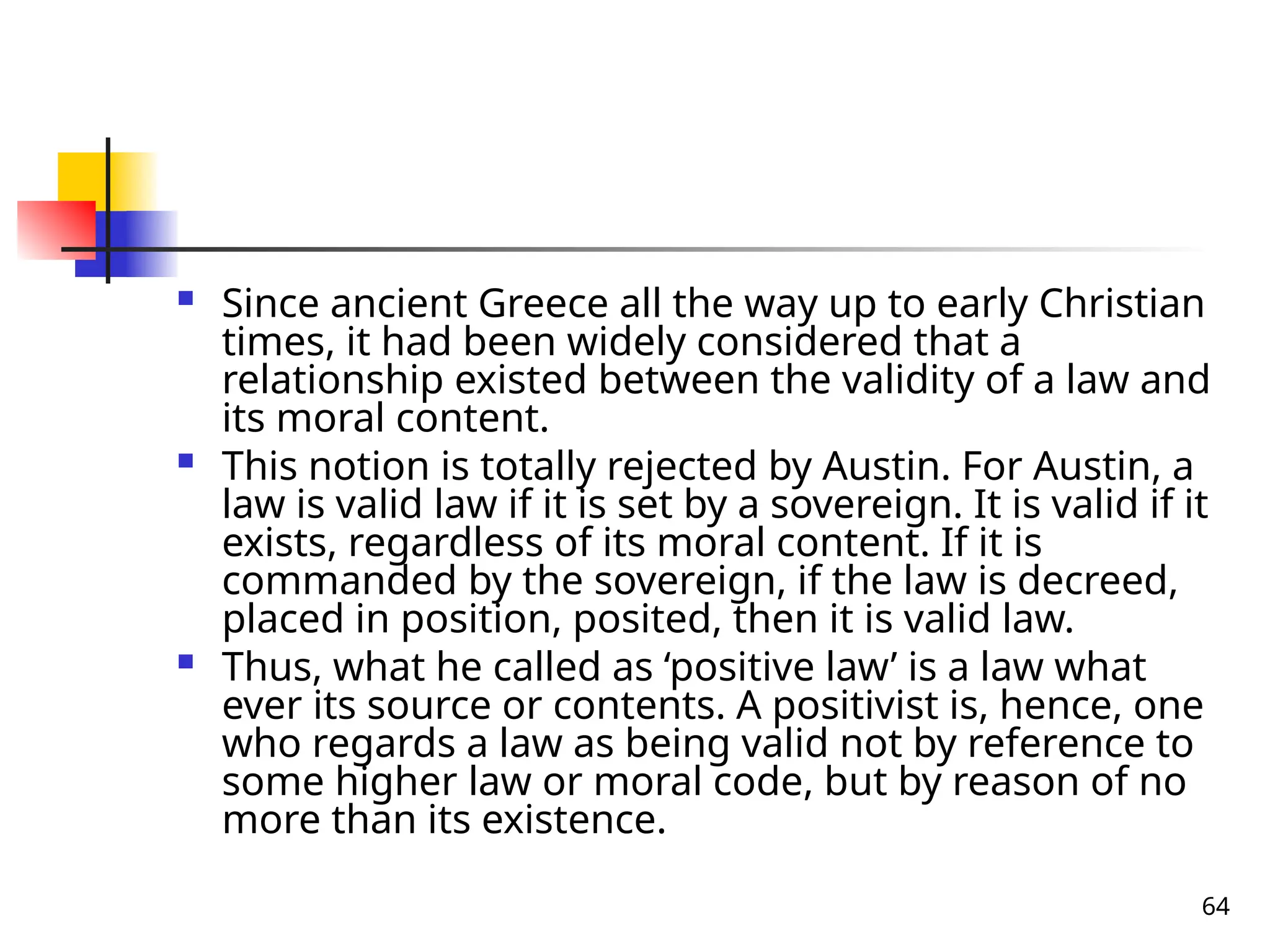 64
 Since ancient Greece all the way up to early Christian
times, it had been widely considered that a
relationship existed between the validity of a law and
its moral content.
 This notion is totally rejected by Austin. For Austin, a
law is valid law if it is set by a sovereign. It is valid if it
exists, regardless of its moral content. If it is
commanded by the sovereign, if the law is decreed,
placed in position, posited, then it is valid law.
 Thus, what he called as ‘positive law’ is a law what
ever its source or contents. A positivist is, hence, one
who regards a law as being valid not by reference to
some higher law or moral code, but by reason of no
more than its existence.
 