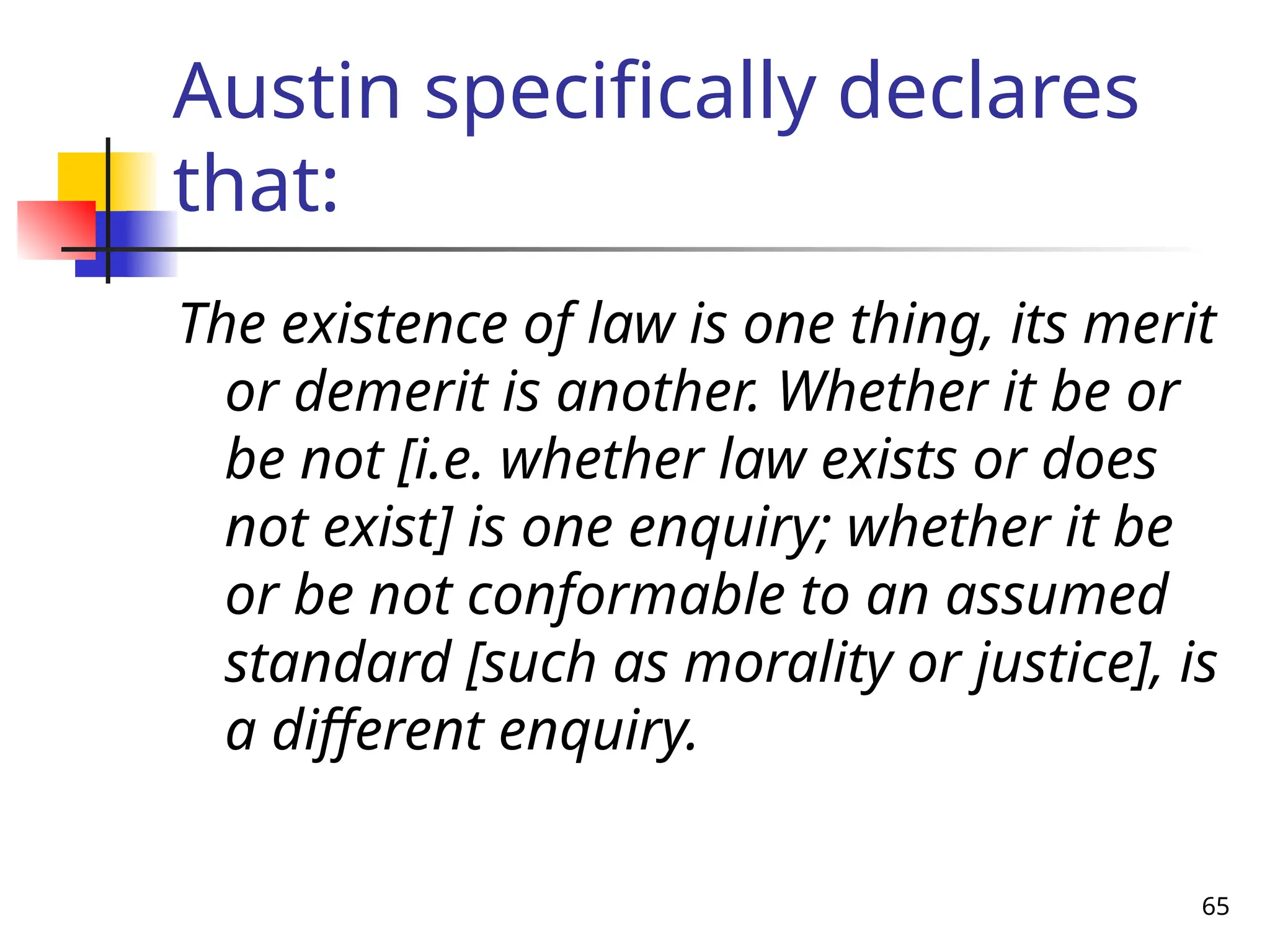 65
Austin specifically declares
that:
The existence of law is one thing, its merit
or demerit is another. Whether it be or
be not [i.e. whether law exists or does
not exist] is one enquiry; whether it be
or be not conformable to an assumed
standard [such as morality or justice], is
a different enquiry.
 