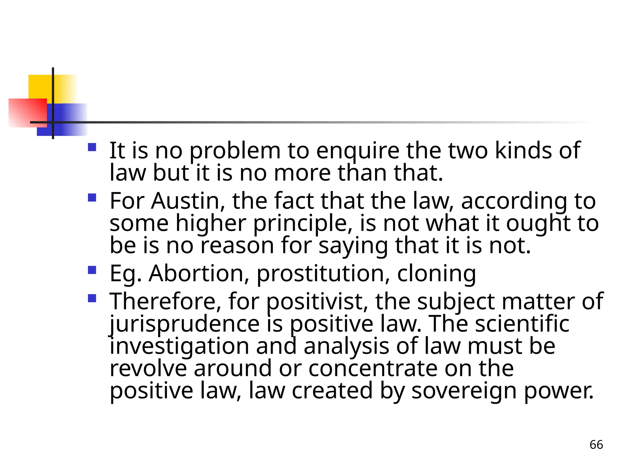 66
 It is no problem to enquire the two kinds of
law but it is no more than that.
 For Austin, the fact that the law, according to
some higher principle, is not what it ought to
be is no reason for saying that it is not.
 Eg. Abortion, prostitution, cloning
 Therefore, for positivist, the subject matter of
jurisprudence is positive law. The scientific
investigation and analysis of law must be
revolve around or concentrate on the
positive law, law created by sovereign power.
 