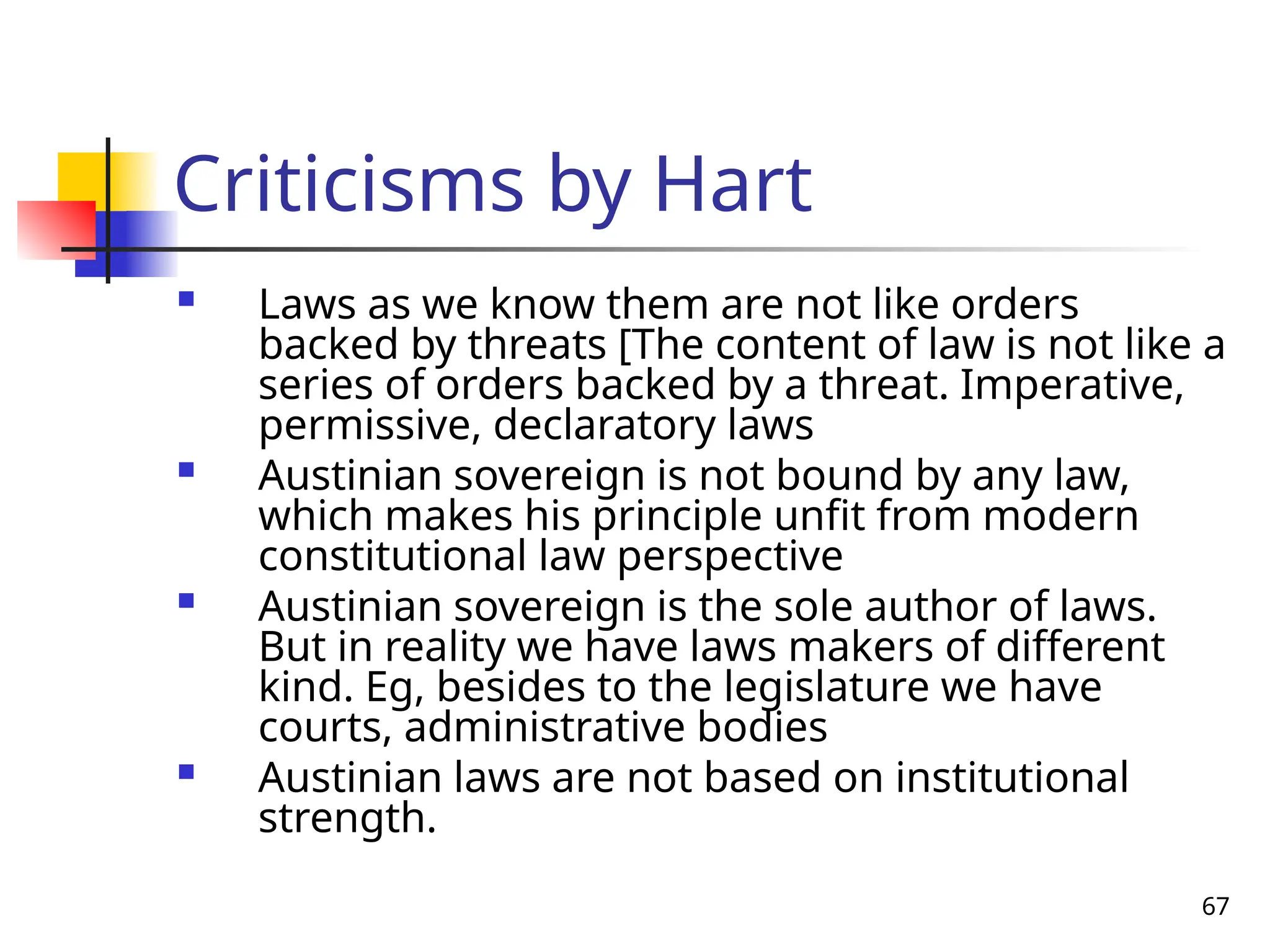 67
Criticisms by Hart
 Laws as we know them are not like orders
backed by threats [The content of law is not like a
series of orders backed by a threat. Imperative,
permissive, declaratory laws
 Austinian sovereign is not bound by any law,
which makes his principle unfit from modern
constitutional law perspective
 Austinian sovereign is the sole author of laws.
But in reality we have laws makers of different
kind. Eg, besides to the legislature we have
courts, administrative bodies
 Austinian laws are not based on institutional
strength.
 