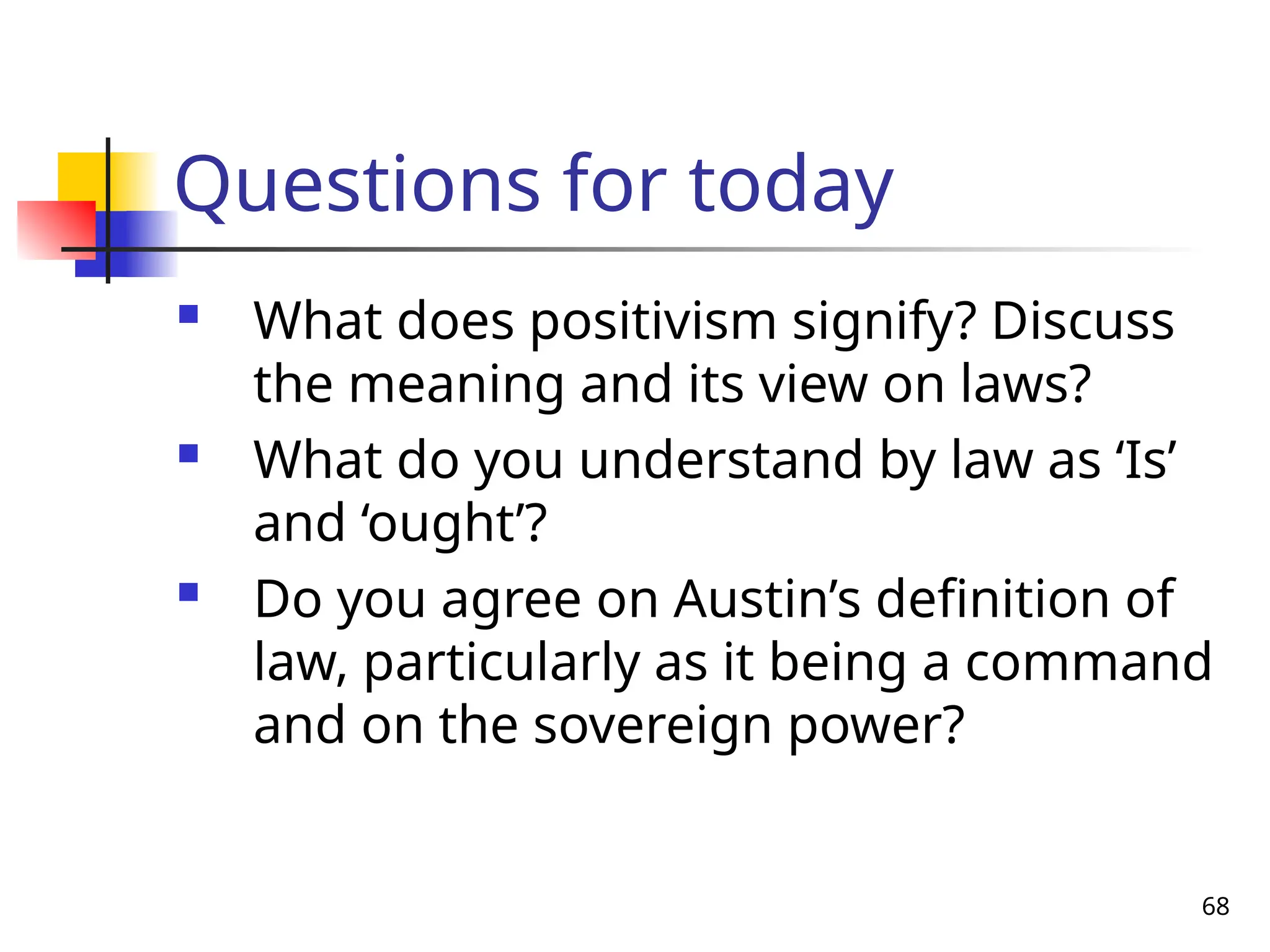 68
Questions for today
 What does positivism signify? Discuss
the meaning and its view on laws?
 What do you understand by law as ‘Is’
and ‘ought’?
 Do you agree on Austin’s definition of
law, particularly as it being a command
and on the sovereign power?
 
