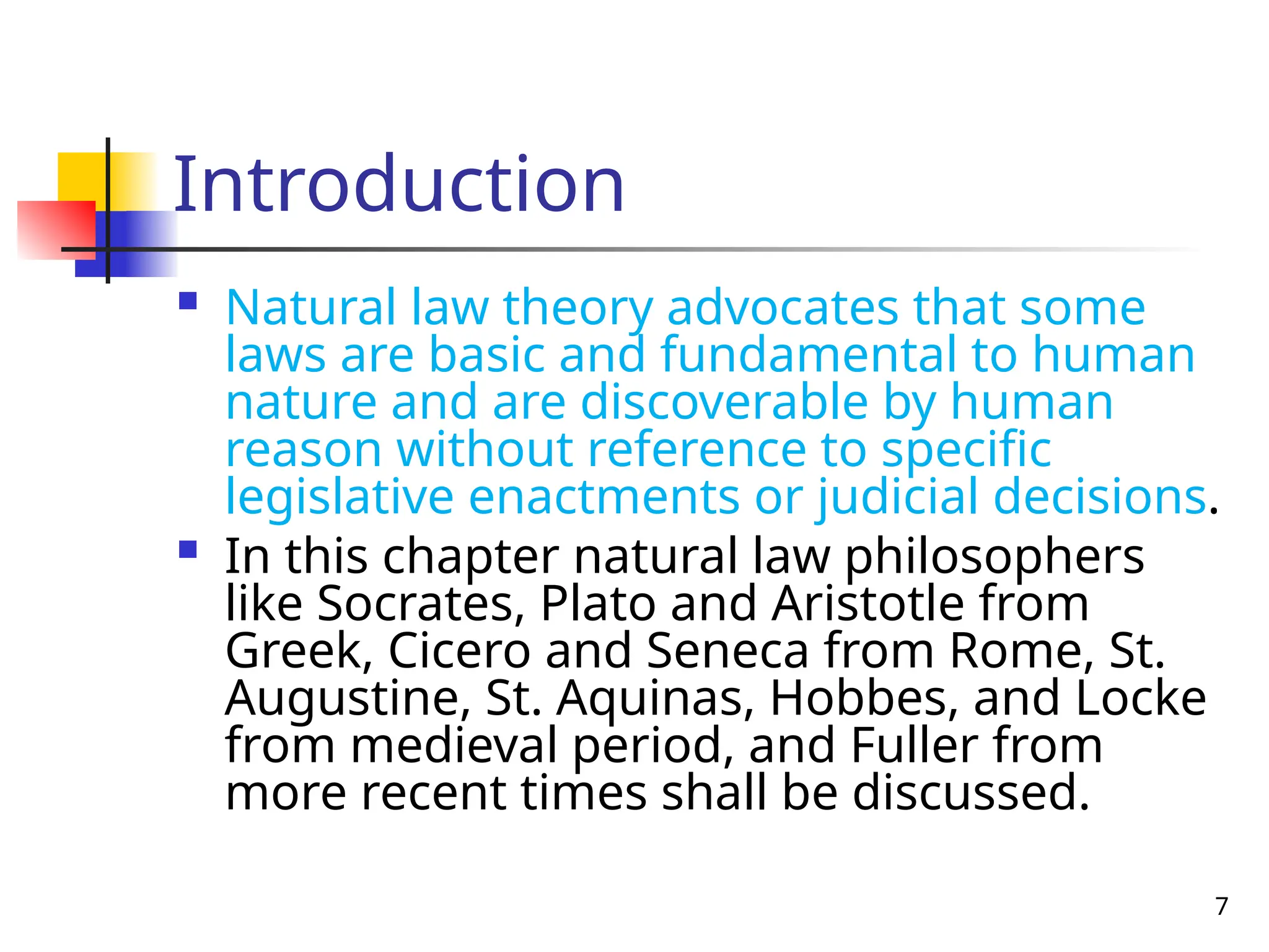 7
Introduction
 Natural law theory advocates that some
laws are basic and fundamental to human
nature and are discoverable by human
reason without reference to specific
legislative enactments or judicial decisions.
 In this chapter natural law philosophers
like Socrates, Plato and Aristotle from
Greek, Cicero and Seneca from Rome, St.
Augustine, St. Aquinas, Hobbes, and Locke
from medieval period, and Fuller from
more recent times shall be discussed.
 