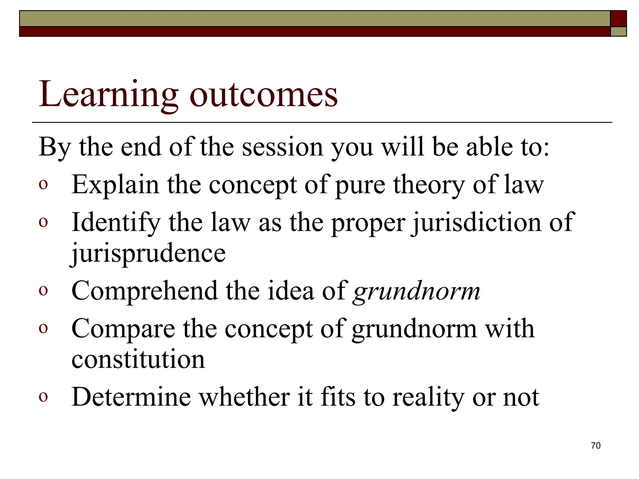 70
Learning outcomes
By the end of the session you will be able to:
o Explain the concept of pure theory of law
o Identify the law as the proper jurisdiction of
jurisprudence
o Comprehend the idea of grundnorm
o Compare the concept of grundnorm with
constitution
o Determine whether it fits to reality or not
 