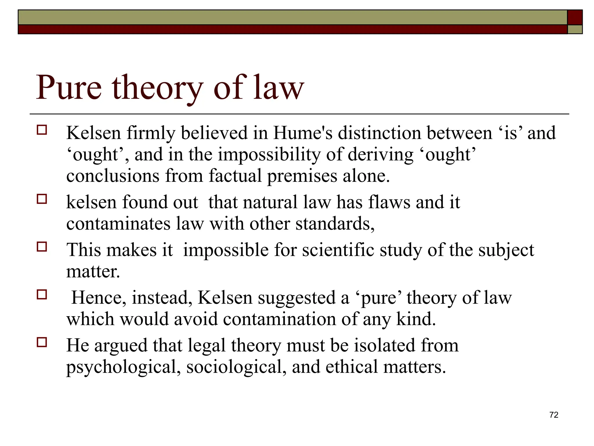 72
Pure theory of law
 Kelsen firmly believed in Hume's distinction between ‘is’ and
‘ought’, and in the impossibility of deriving ‘ought’
conclusions from factual premises alone.
 kelsen found out that natural law has flaws and it
contaminates law with other standards,
 This makes it impossible for scientific study of the subject
matter.
 Hence, instead, Kelsen suggested a ‘pure’ theory of law
which would avoid contamination of any kind.
 He argued that legal theory must be isolated from
psychological, sociological, and ethical matters.
 