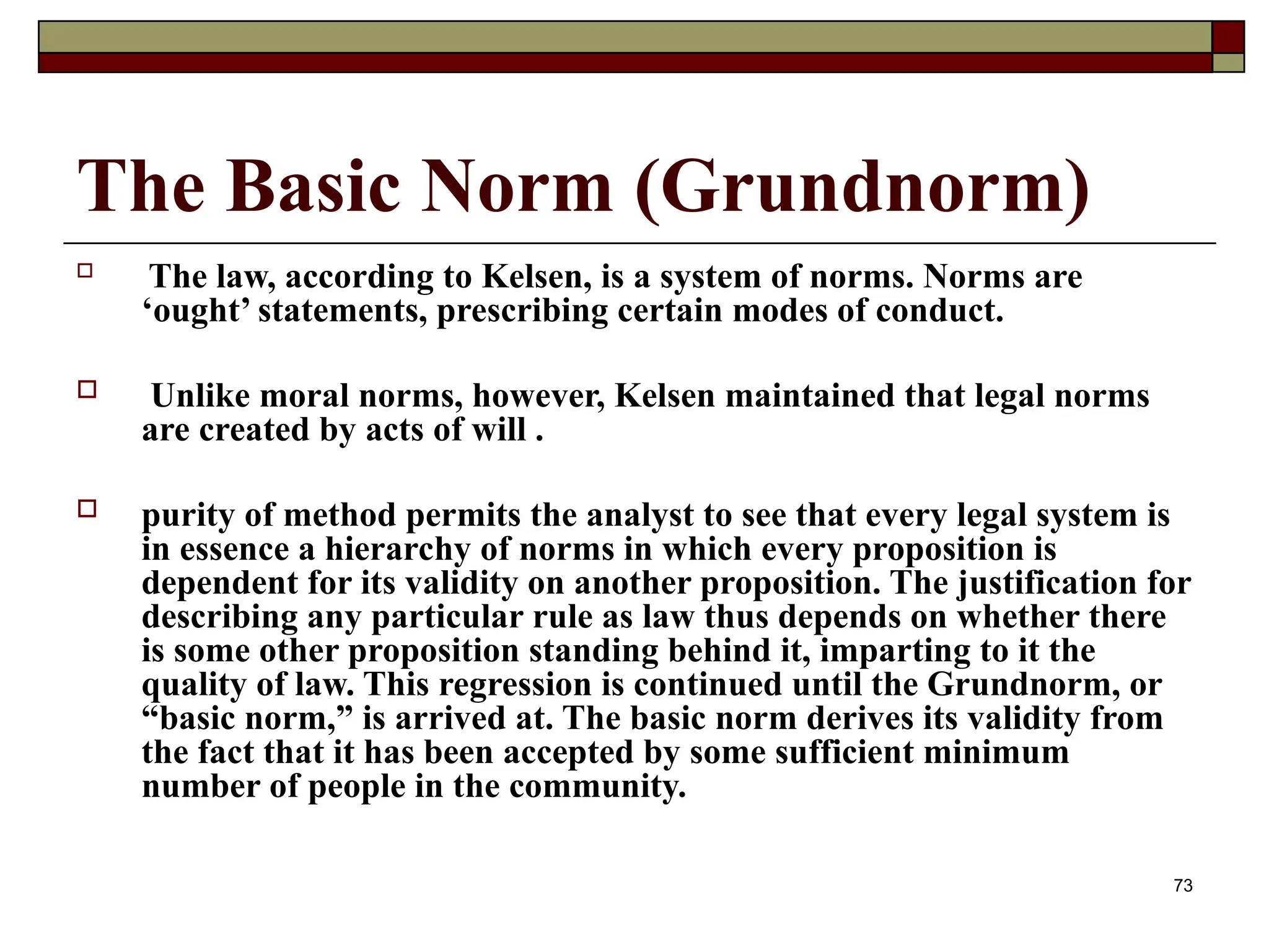 73
The Basic Norm (Grundnorm)
 The law, according to Kelsen, is a system of norms. Norms are
‘ought’ statements, prescribing certain modes of conduct.
 Unlike moral norms, however, Kelsen maintained that legal norms
are created by acts of will .
 purity of method permits the analyst to see that every legal system is
in essence a hierarchy of norms in which every proposition is
dependent for its validity on another proposition. The justification for
describing any particular rule as law thus depends on whether there
is some other proposition standing behind it, imparting to it the
quality of law. This regression is continued until the Grundnorm, or
“basic norm,” is arrived at. The basic norm derives its validity from
the fact that it has been accepted by some sufficient minimum
number of people in the community.
 