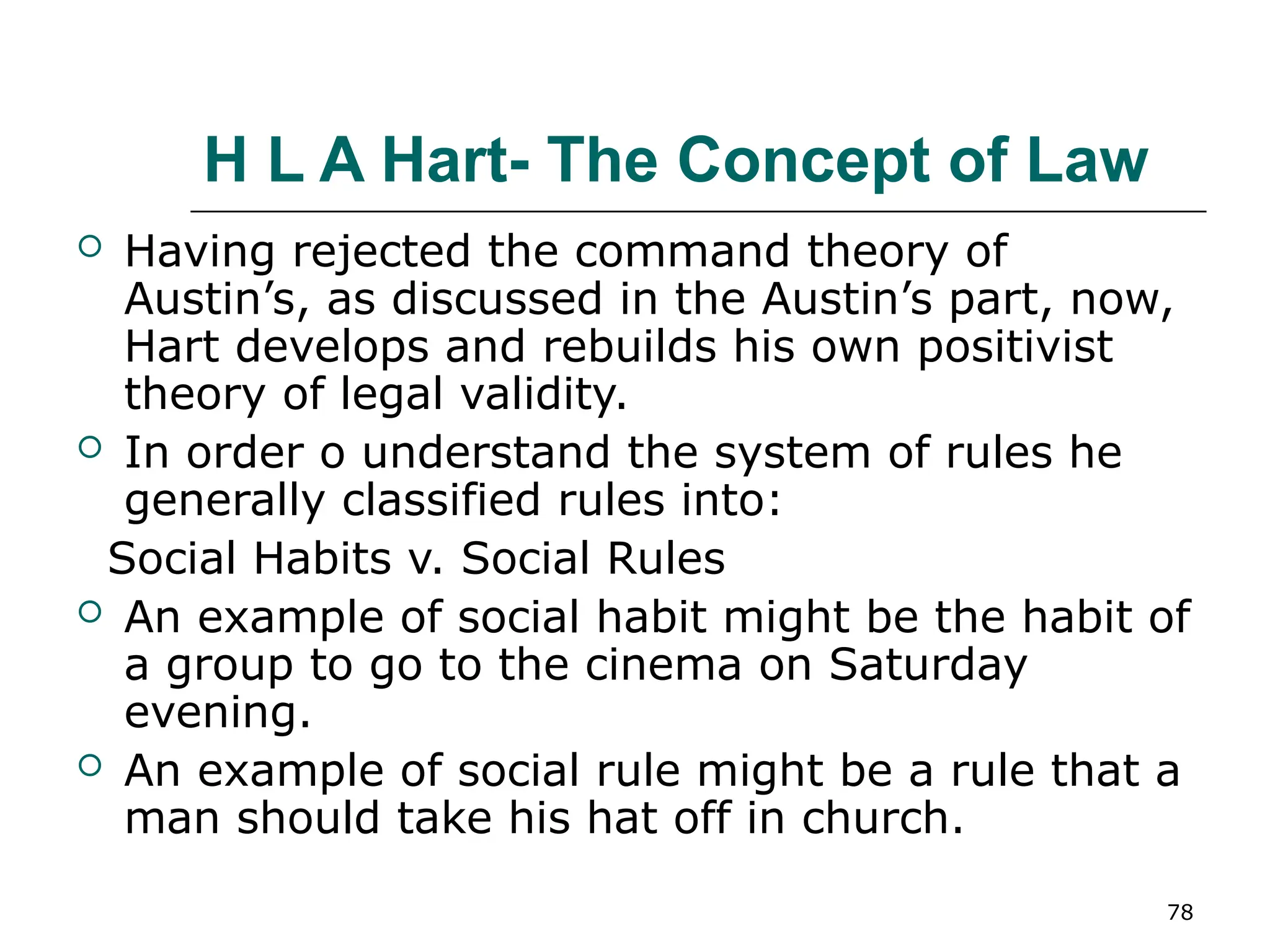 78
H L A Hart- The Concept of Law
 Having rejected the command theory of
Austin’s, as discussed in the Austin’s part, now,
Hart develops and rebuilds his own positivist
theory of legal validity.
 In order o understand the system of rules he
generally classified rules into:
Social Habits v. Social Rules
 An example of social habit might be the habit of
a group to go to the cinema on Saturday
evening.
 An example of social rule might be a rule that a
man should take his hat off in church.
 