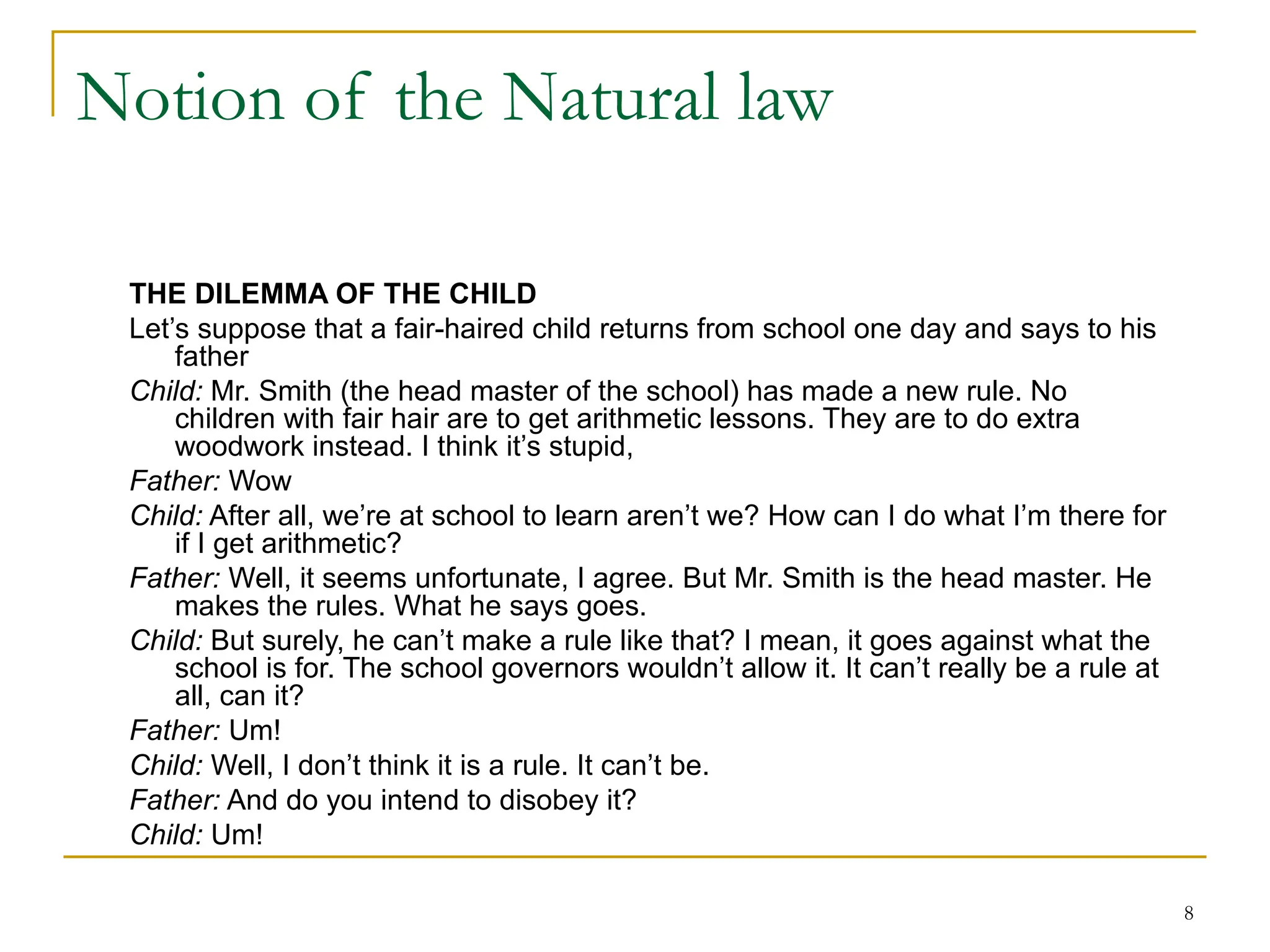 8
Notion of the Natural law
THE DILEMMA OF THE CHILD
Let’s suppose that a fair-haired child returns from school one day and says to his
father
Child: Mr. Smith (the head master of the school) has made a new rule. No
children with fair hair are to get arithmetic lessons. They are to do extra
woodwork instead. I think it’s stupid,
Father: Wow
Child: After all, we’re at school to learn aren’t we? How can I do what I’m there for
if I get arithmetic?
Father: Well, it seems unfortunate, I agree. But Mr. Smith is the head master. He
makes the rules. What he says goes.
Child: But surely, he can’t make a rule like that? I mean, it goes against what the
school is for. The school governors wouldn’t allow it. It can’t really be a rule at
all, can it?
Father: Um!
Child: Well, I don’t think it is a rule. It can’t be.
Father: And do you intend to disobey it?
Child: Um!
 