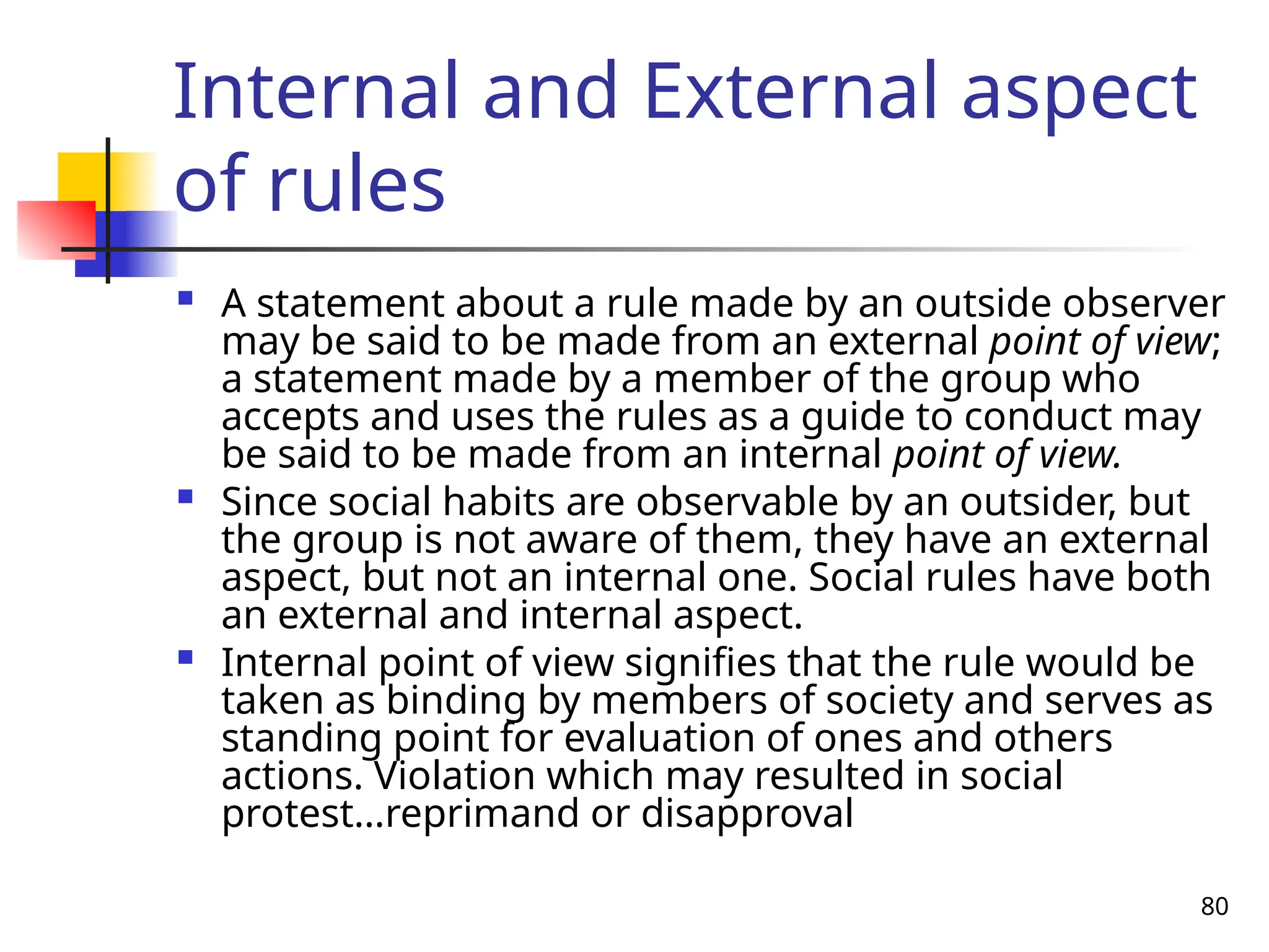 80
Internal and External aspect
of rules
 A statement about a rule made by an outside observer
may be said to be made from an external point of view;
a statement made by a member of the group who
accepts and uses the rules as a guide to conduct may
be said to be made from an internal point of view.
 Since social habits are observable by an outsider, but
the group is not aware of them, they have an external
aspect, but not an internal one. Social rules have both
an external and internal aspect.
 Internal point of view signifies that the rule would be
taken as binding by members of society and serves as
standing point for evaluation of ones and others
actions. Violation which may resulted in social
protest…reprimand or disapproval
 