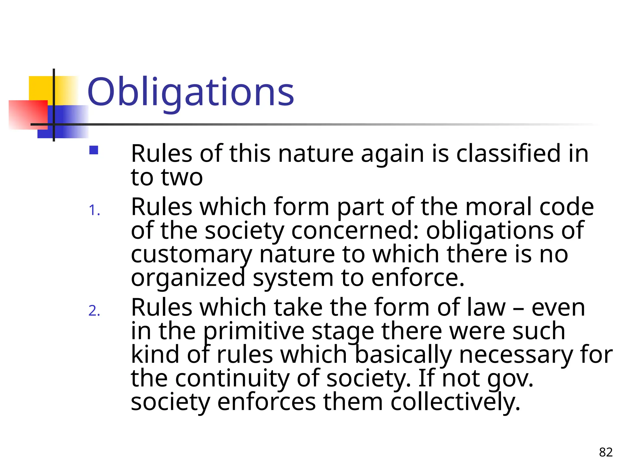 82
Obligations
 Rules of this nature again is classified in
to two
1. Rules which form part of the moral code
of the society concerned: obligations of
customary nature to which there is no
organized system to enforce.
2. Rules which take the form of law – even
in the primitive stage there were such
kind of rules which basically necessary for
the continuity of society. If not gov.
society enforces them collectively.
 