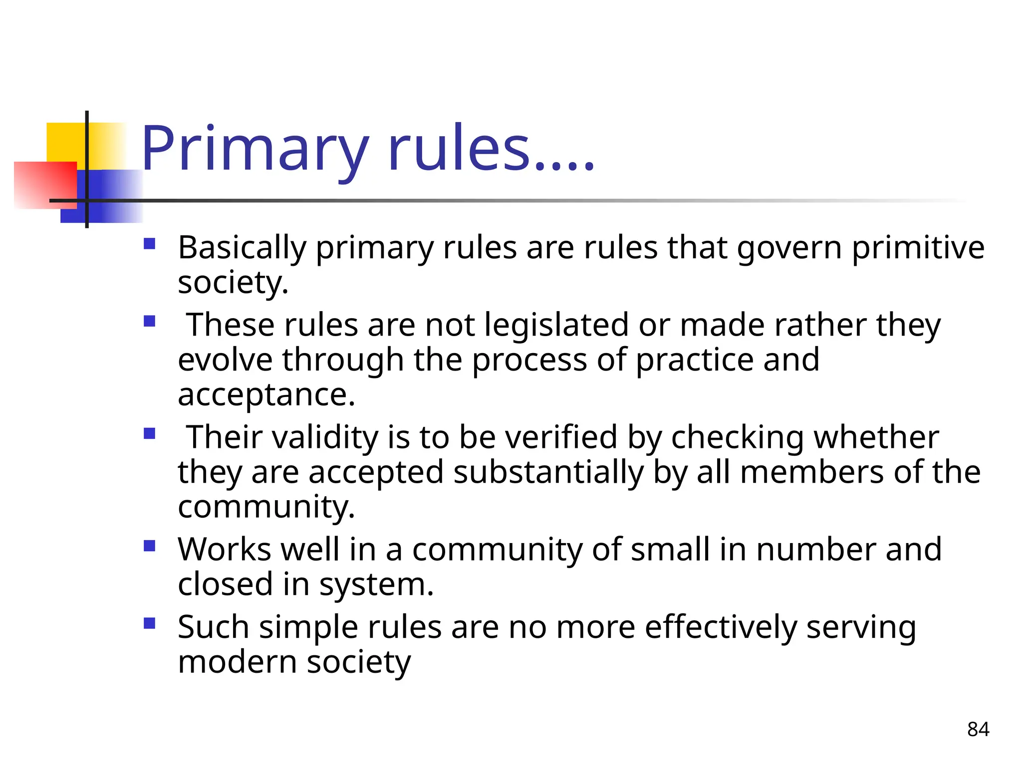 84
Primary rules….
 Basically primary rules are rules that govern primitive
society.
 These rules are not legislated or made rather they
evolve through the process of practice and
acceptance.
 Their validity is to be verified by checking whether
they are accepted substantially by all members of the
community.
 Works well in a community of small in number and
closed in system.
 Such simple rules are no more effectively serving
modern society
 