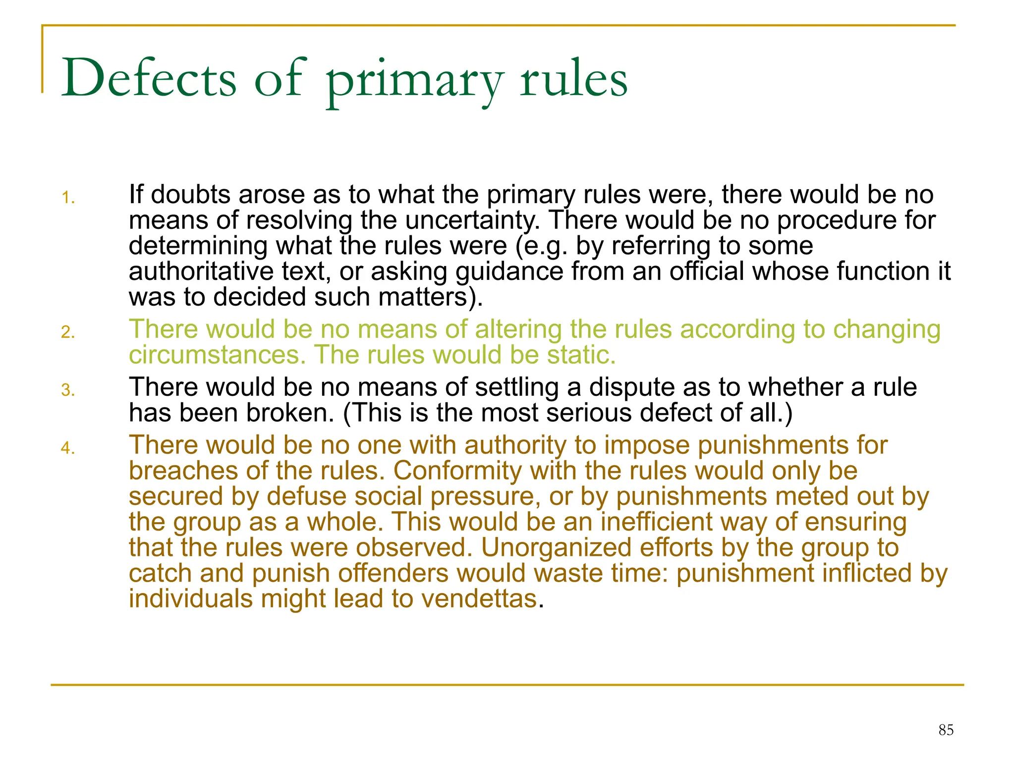 85
Defects of primary rules
1. If doubts arose as to what the primary rules were, there would be no
means of resolving the uncertainty. There would be no procedure for
determining what the rules were (e.g. by referring to some
authoritative text, or asking guidance from an official whose function it
was to decided such matters).
2. There would be no means of altering the rules according to changing
circumstances. The rules would be static.
3. There would be no means of settling a dispute as to whether a rule
has been broken. (This is the most serious defect of all.)
4. There would be no one with authority to impose punishments for
breaches of the rules. Conformity with the rules would only be
secured by defuse social pressure, or by punishments meted out by
the group as a whole. This would be an inefficient way of ensuring
that the rules were observed. Unorganized efforts by the group to
catch and punish offenders would waste time: punishment inflicted by
individuals might lead to vendettas.
 