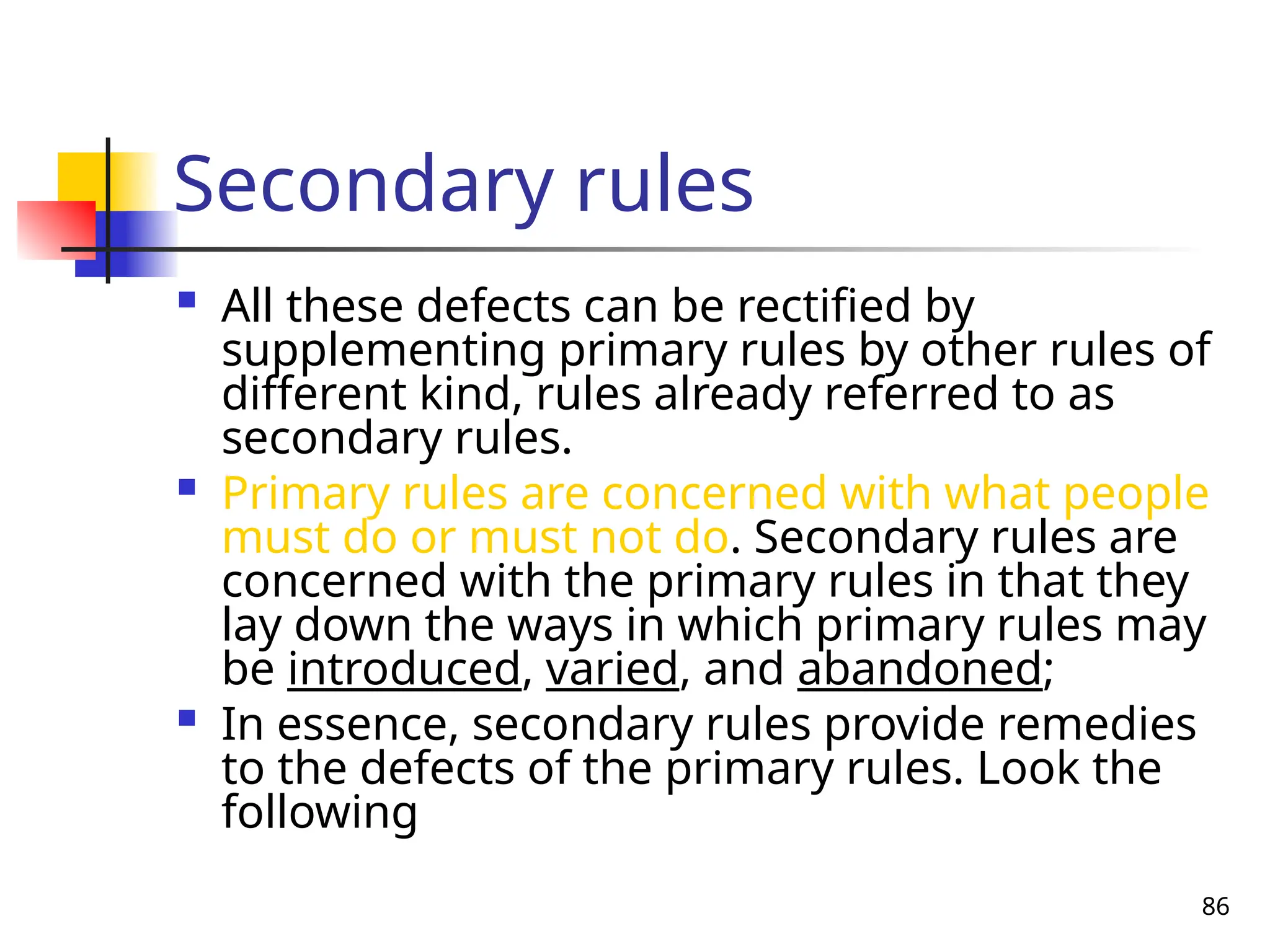 86
Secondary rules
 All these defects can be rectified by
supplementing primary rules by other rules of
different kind, rules already referred to as
secondary rules.
 Primary rules are concerned with what people
must do or must not do. Secondary rules are
concerned with the primary rules in that they
lay down the ways in which primary rules may
be introduced, varied, and abandoned;
 In essence, secondary rules provide remedies
to the defects of the primary rules. Look the
following
 