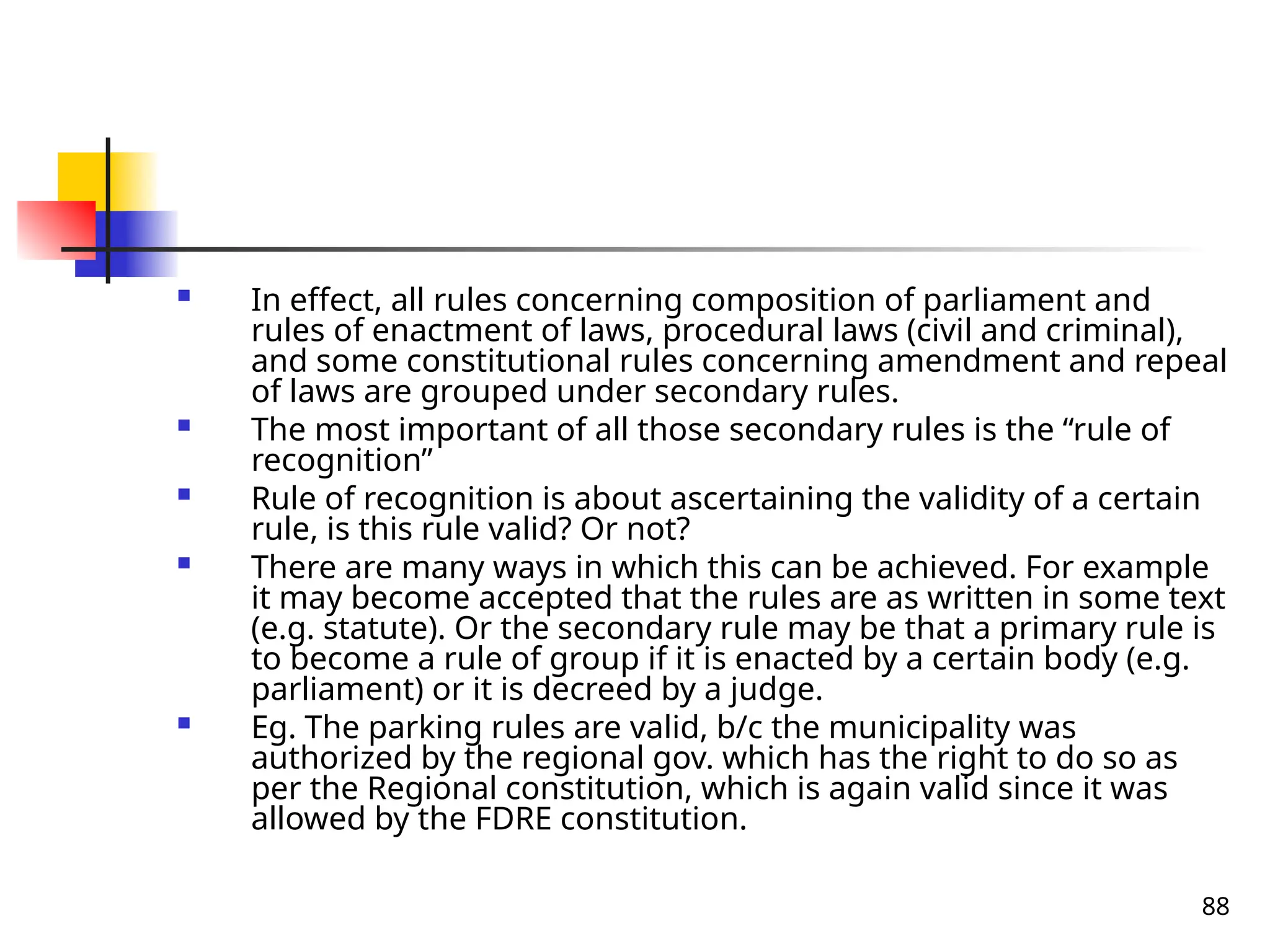 88
 In effect, all rules concerning composition of parliament and
rules of enactment of laws, procedural laws (civil and criminal),
and some constitutional rules concerning amendment and repeal
of laws are grouped under secondary rules.
 The most important of all those secondary rules is the “rule of
recognition”
 Rule of recognition is about ascertaining the validity of a certain
rule, is this rule valid? Or not?
 There are many ways in which this can be achieved. For example
it may become accepted that the rules are as written in some text
(e.g. statute). Or the secondary rule may be that a primary rule is
to become a rule of group if it is enacted by a certain body (e.g.
parliament) or it is decreed by a judge.
 Eg. The parking rules are valid, b/c the municipality was
authorized by the regional gov. which has the right to do so as
per the Regional constitution, which is again valid since it was
allowed by the FDRE constitution.
 
