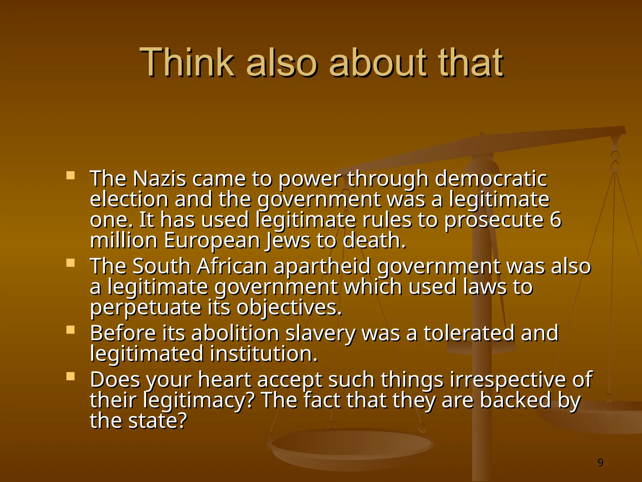 9
Think also about that
Think also about that
 The Nazis came to power through democratic
The Nazis came to power through democratic
election and the government was a legitimate
election and the government was a legitimate
one. It has used legitimate rules to prosecute 6
one. It has used legitimate rules to prosecute 6
million European Jews to death.
million European Jews to death.
 The South African apartheid government was also
The South African apartheid government was also
a legitimate government which used laws to
a legitimate government which used laws to
perpetuate its objectives.
perpetuate its objectives.
 Before its abolition slavery was a tolerated and
Before its abolition slavery was a tolerated and
legitimated institution.
legitimated institution.
 Does your heart accept such things irrespective of
Does your heart accept such things irrespective of
their legitimacy? The fact that they are backed by
their legitimacy? The fact that they are backed by
the state?
the state?
 