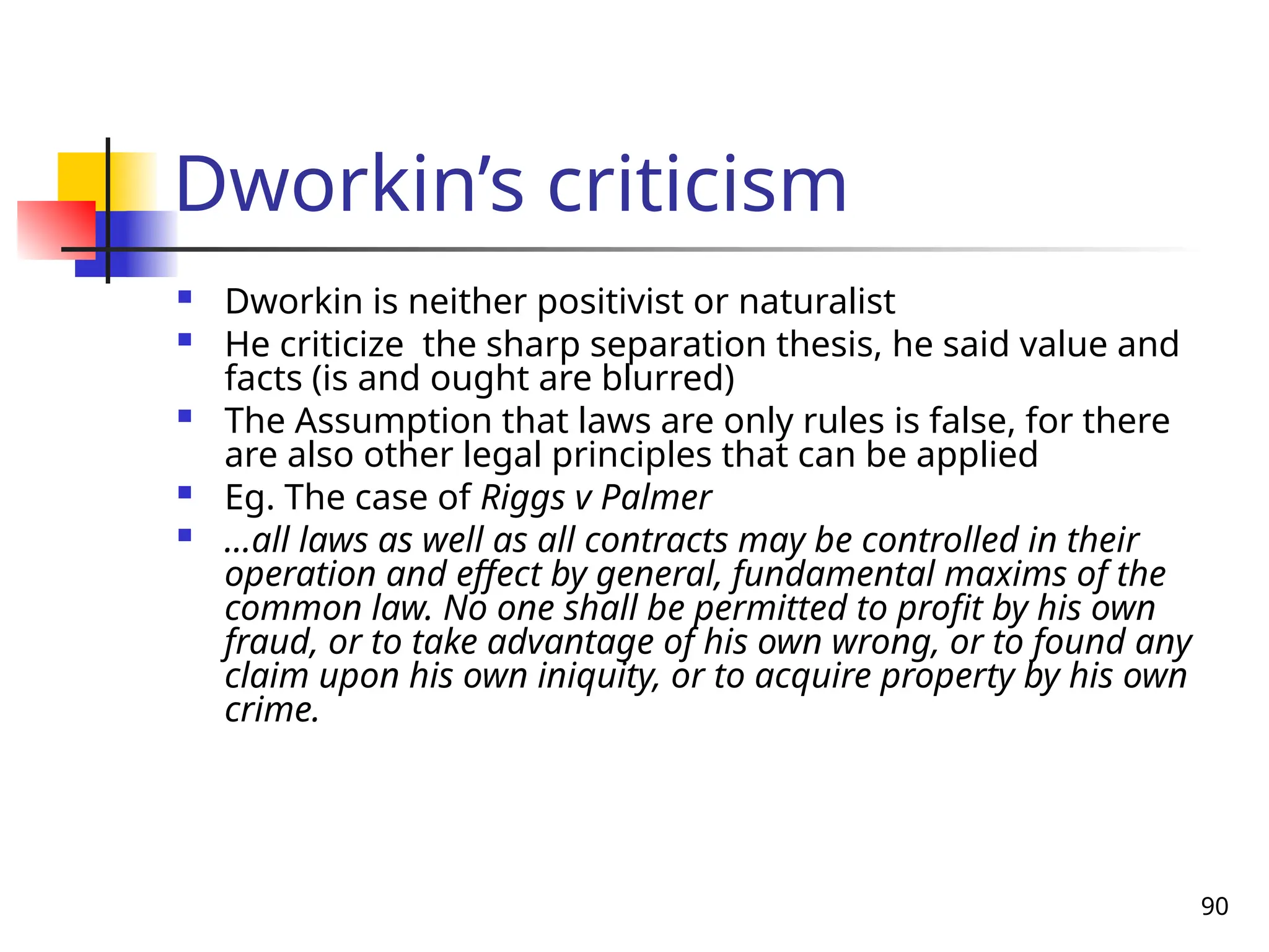 90
Dworkin’s criticism
 Dworkin is neither positivist or naturalist
 He criticize the sharp separation thesis, he said value and
facts (is and ought are blurred)
 The Assumption that laws are only rules is false, for there
are also other legal principles that can be applied
 Eg. The case of Riggs v Palmer
 …all laws as well as all contracts may be controlled in their
operation and effect by general, fundamental maxims of the
common law. No one shall be permitted to profit by his own
fraud, or to take advantage of his own wrong, or to found any
claim upon his own iniquity, or to acquire property by his own
crime.
 