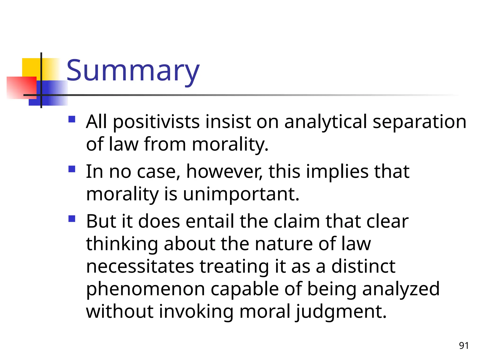 91
Summary
 All positivists insist on analytical separation
of law from morality.
 In no case, however, this implies that
morality is unimportant.
 But it does entail the claim that clear
thinking about the nature of law
necessitates treating it as a distinct
phenomenon capable of being analyzed
without invoking moral judgment.
 